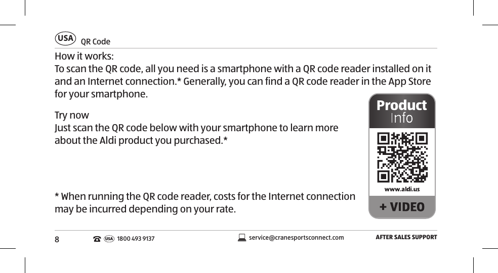 8 QR  CodeUSAAFTER SALES SUPPORTservice@cranesportsconnect.comUSA 1800 493 9137How it works:To scan the QR code, all you need is a smartphone with a QR code reader installed on it and an Internet connection.* Generally, you can find a QR code reader in the App Store for your smartphone.Try nowJust scan the QR code below with your smartphone to learn more about the Aldi product you purchased.** When running the QR code reader, costs for the Internet connection may be incurred depending on your rate.