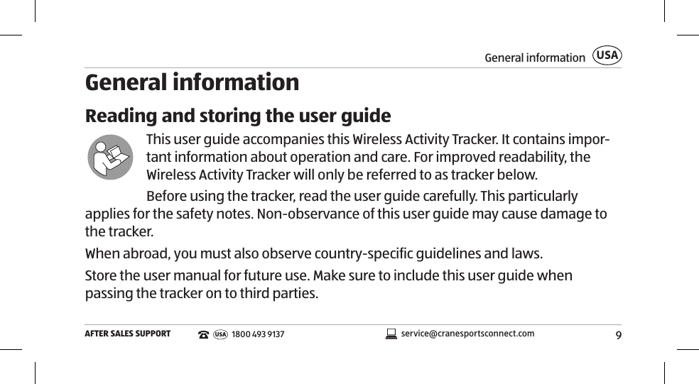 9General informationAFTER SALES SUPPORTUSAservice@cranesportsconnect.comUSA1800 493 9137General informationReading and storing the user guideThis user guide accompanies this Wireless Activity Tracker. It contains impor-tant information about operation and care. For improved readability, the Wireless Activity Tracker will only be referred to as tracker below. Before using the tracker, read the user guide carefully. This particularly applies for the safety notes. Non-observance of this user guide may cause damage to the tracker. When abroad, you must also observe country-specific guidelines and laws.Store the user manual for future use. Make sure to include this user guide when passing the tracker on to third parties. 