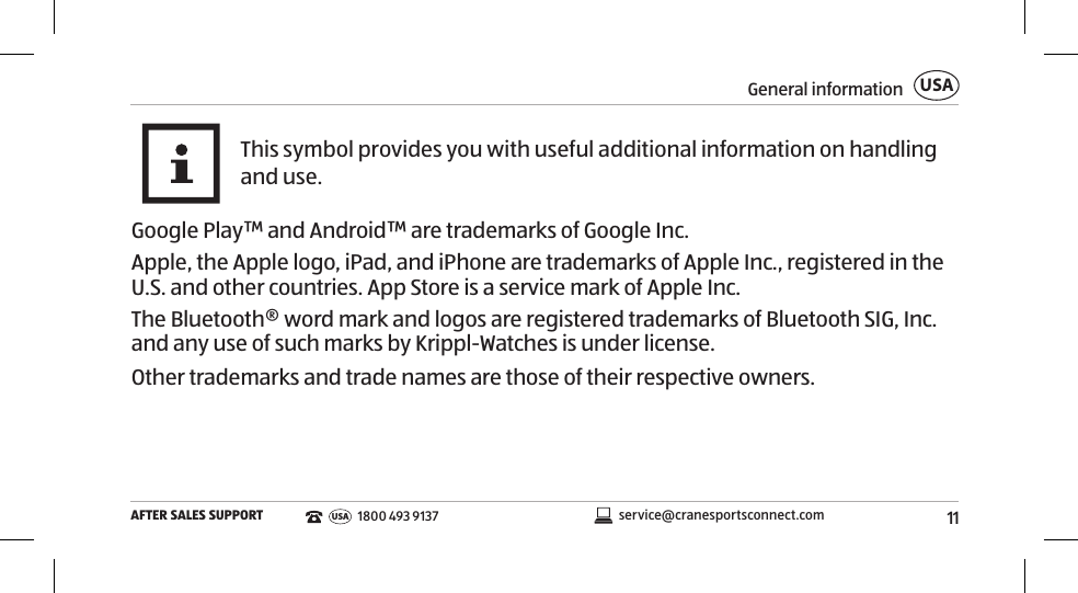 11General informationAFTER SALES SUPPORTUSAservice@cranesportsconnect.comUSA 1800 493 9137This symbol provides you with useful additional information on handling and use.Google Play™ and Android™ are trademarks of Google Inc.Apple, the Apple logo, iPad, and iPhone are trademarks of Apple Inc., registered in the U.S. and other countries. App Store is a service mark of Apple Inc.The Bluetooth® word mark and logos are registered trademarks of Bluetooth SIG, Inc. and any use of such marks by Krippl-Watches is under license.Other trademarks and trade names are those of their respective owners.