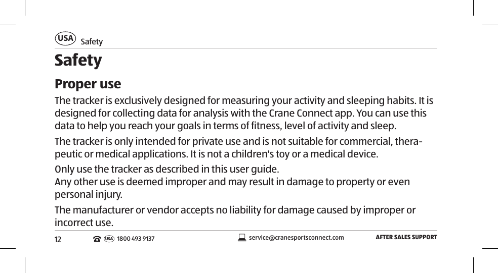 12SafetyUSAAFTER SALES SUPPORTservice@cranesportsconnect.comUSA1800 493 9137SafetyProper useThe tracker is exclusively designed for measuring your activity and sleeping habits. It is designed for collecting data for analysis with the Crane Connect app. You can use this data to help you reach your goals in terms of fitness, level of activity and sleep. The tracker is only intended for private use and is not suitable for commercial, thera-peutic or medical applications. It is not a children&apos;s toy or a medical device. Only use the tracker as described in this user guide.  Any other use is deemed improper and may result in damage to property or even personal injury.The manufacturer or vendor accepts no liability for damage caused by improper or incorrect use. 