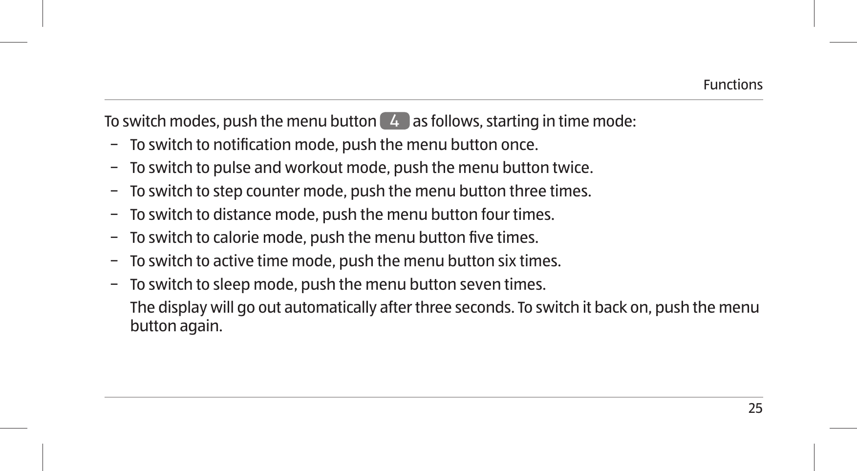 Functions25To switch modes, push the menu button 4 as follows, starting in time mode: − To switch to notiﬁcation mode, push the menu button once.  − To switch to pulse and workout mode, push the menu button twice.  − To switch to step counter mode, push the menu button three times.  − To switch to distance mode, push the menu button four times.  − To switch to calorie mode, push the menu button ﬁve times.  − To switch to active time mode, push the menu button six times.  − To switch to sleep mode, push the menu button seven times.The display will go out automatically after three seconds. To switch it back on, push the menu button again. 