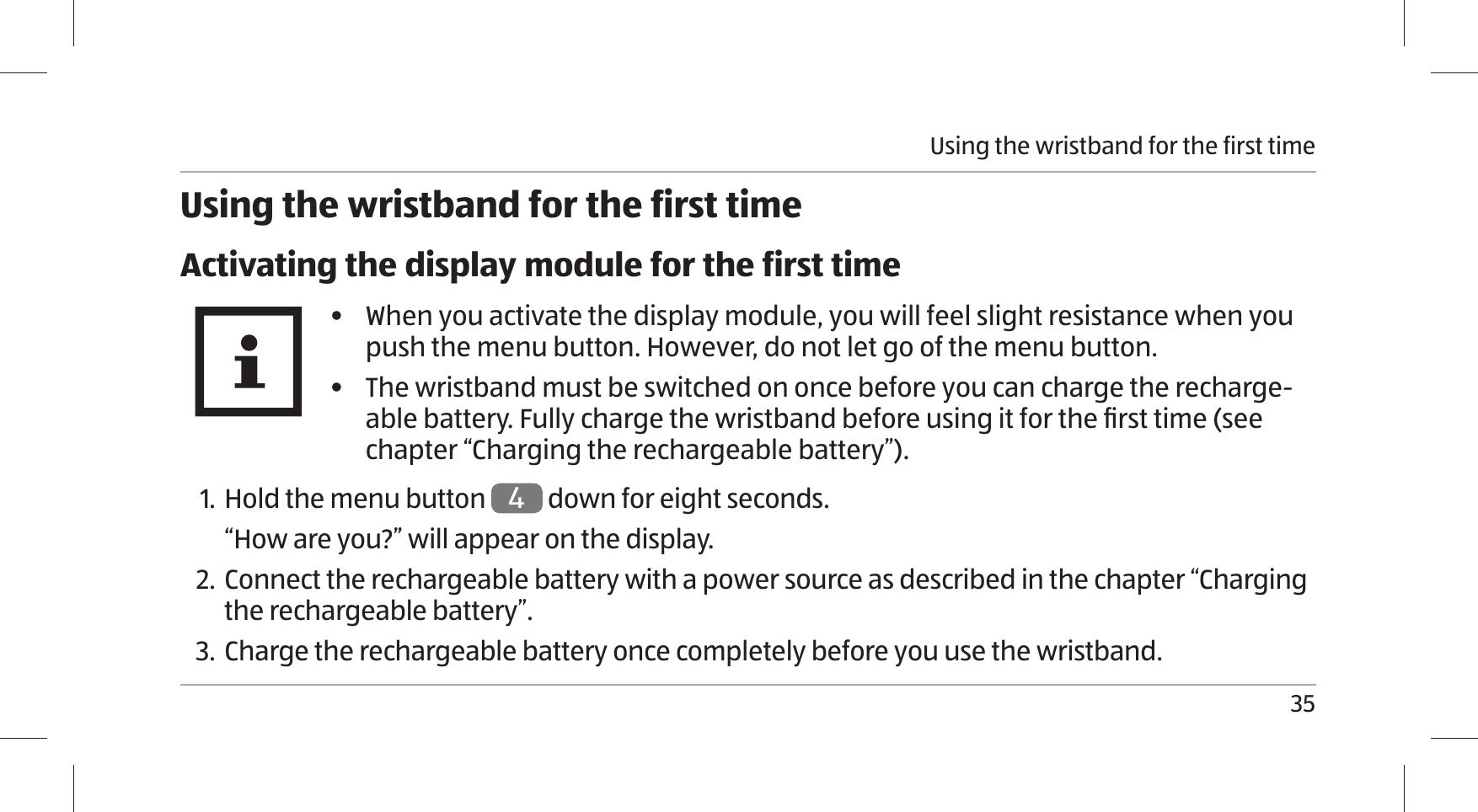 Using the wristband for the first time35Using the wristband for the first timeActivating the display module for the first time•  When you activate the display module, you will feel slight resistance when you push the menu button. However, do not let go of the menu button. •  The wristband must be switched on once before you can charge the recharge-able battery. Fully charge the wristband before using it for the ﬁ rst time (see chapter “Charging the rechargeable battery”).1. Hold the menu button 4 down for eight seconds.“How are you?” will appear on the display.2. Connect the rechargeable battery with a power source as described in the chapter “Charging the rechargeable battery”.3.  Charge the rechargeable battery once completely before you use the wristband.