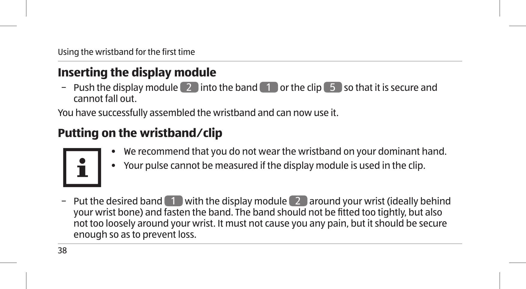 Using the wristband for the first time38Inserting the display module − Push the display module 2 into the band 1 or the clip  5 so that it is secure and cannot fall out. You have successfully assembled the wristband and can now use it.Putting on the wristband⁄clip•  We recommend that you do not wear the wristband on your dominant hand.•  Your pulse cannot be measured if the display module is used in the clip. − Put the desired band 1 with the display module 2 around your wrist (ideally behind your wrist bone) and fasten the band. The band should not be ﬁ tted too tightly, but also not too loosely around your wrist. It must not cause you any pain, but it should be secure enough so as to prevent loss.