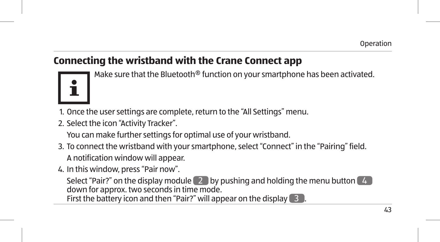 Operation43Connecting the wristband with the Crane Connect appMake sure that the Bluetooth® function on your smartphone has been activated. 1. Once the user settings are complete, return to the “All Settings” menu.2. Select the icon “Activity Tracker”.You can make further settings for optimal use of your wristband.3.  To connect the wristband with your smartphone, select “Connect” in the “Pairing” field.A notification window will appear.4. In this window, press “Pair now”.Select “Pair?” on the display module 2 by pushing and holding the menu button 4 down for approx. two seconds in time mode. First the battery icon and then “Pair?” will appear on the display 3.