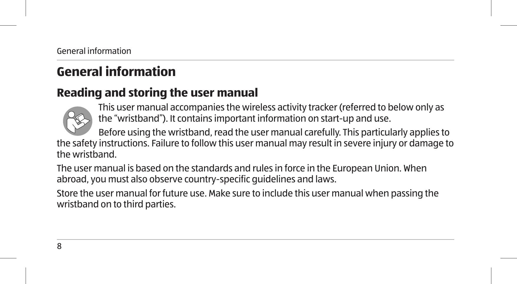 General information8General informationReading and storing the user manualThis user manual accompanies the wireless activity tracker (referred to below only as the “wristband”). It contains important information on start-up and use.Before using the wristband, read the user manual carefully. This particularly applies to the safety instructions. Failure to follow this user manual may result in severe injury or damage to the wristband. The user manual is based on the standards and rules in force in the European Union. When abroad, you must also observe country-specific guidelines and laws.Store the user manual for future use. Make sure to include this user manual when passing the wristband on to third parties.