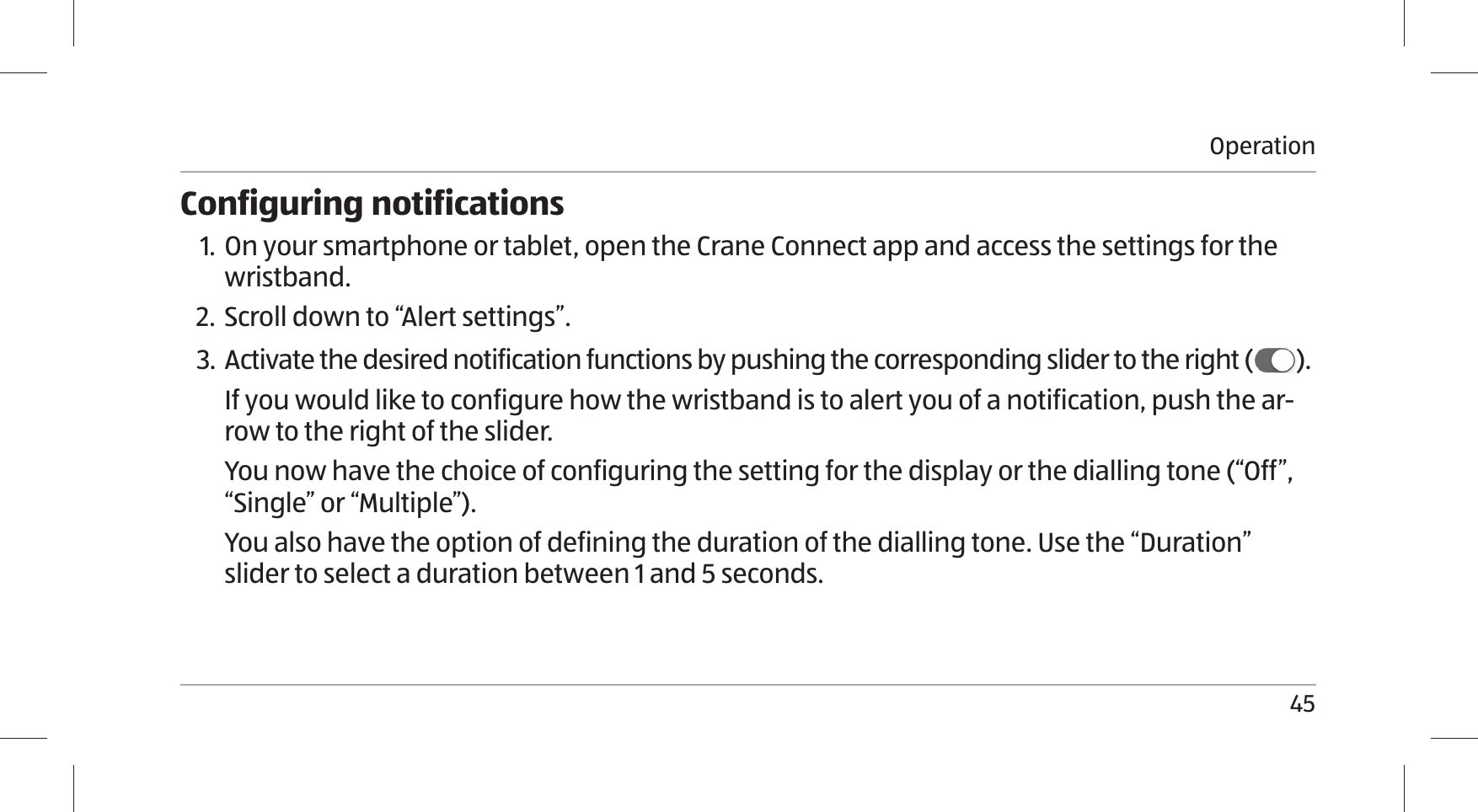 Operation45Configuring notifications1. On your smartphone or tablet, open the Crane Connect app and access the settings for the wristband.2. Scroll down to “Alert settings”.3. Activate the desired notification functions by pushing the corresponding slider to the right ( ).If you would like to configure how the wristband is to alert you of a notification, push the ar-row to the right of the slider. You now have the choice of configuring the setting for the display or the dialling tone (“Off”, “Single” or “Multiple”).You also have the option of defining the duration of the dialling tone. Use the “Duration”  slider to select a duration between 1 and 5 seconds.