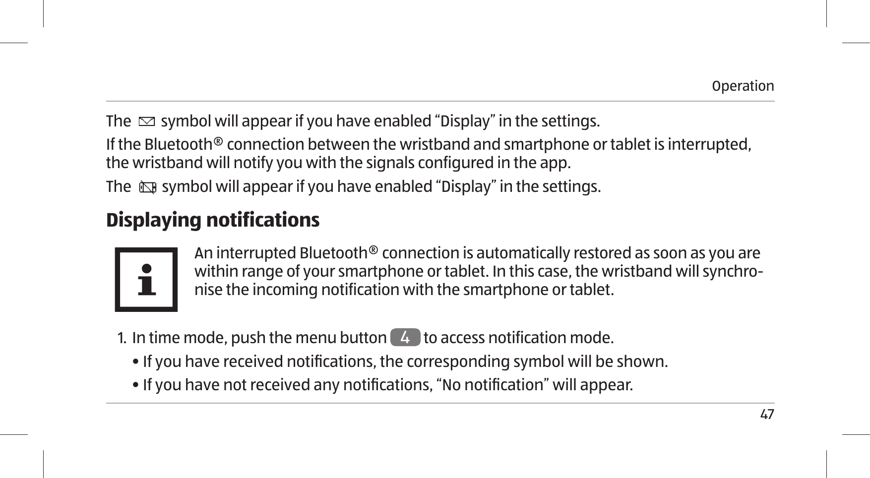 Operation47The   symbol will appear if you have enabled “Display” in the settings.If the Bluetooth® connection between the wristband and smartphone or tablet is interrupted, the wristband will notify you with the signals configured in the app. The   symbol will appear if you have enabled “Display” in the settings.Displaying notificationsAn interrupted Bluetooth® connection is automatically restored as soon as you are within range of your smartphone or tablet. In this case, the wristband will synchro-nise the incoming notification with the smartphone or tablet.1. In time mode, push the menu button  4 to access notification mode.• If you have received notiﬁ cations, the corresponding symbol will be shown.• If you have not received any notiﬁ cations, “No notiﬁ cation” will appear.
