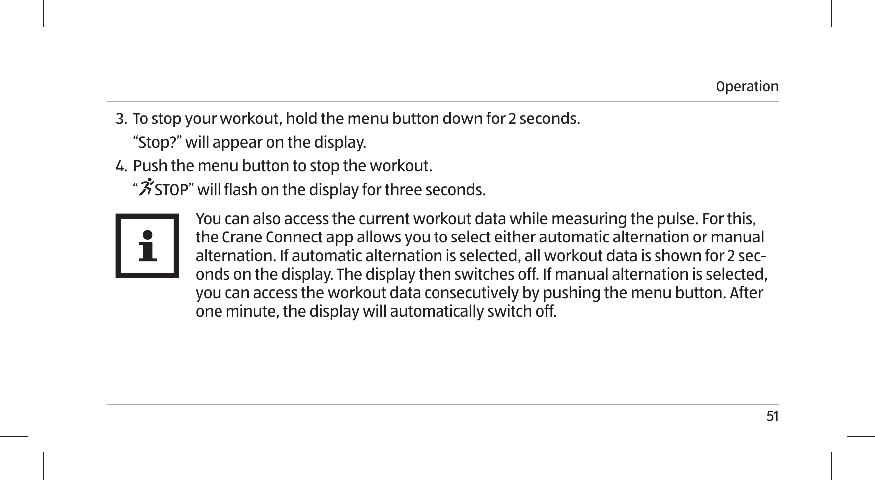 Operation513.  To stop your workout, hold the menu button down for 2 seconds.“Stop?” will appear on the display.4. Push the menu button to stop the workout.“STOP” will flash on the display for three seconds.You can also access the current workout data while measuring the pulse. For this, the Crane Connect app allows you to select either automatic alternation or manual alternation. If automatic alternation is selected, all workout data is shown for 2 sec-onds on the display. The display then switches off. If manual alternation is selected, you can access the workout data consecutively by pushing the menu button. After one minute, the display will automatically switch off. 