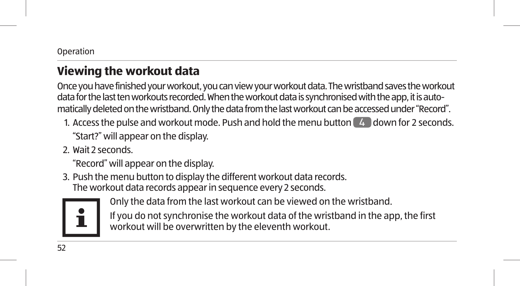 Operation52Viewing the workout dataOnce you have finished your workout, you can view your workout data. The wristband saves the workout data for the last ten workouts recorded. When the workout data is synchronised with the app, it is auto-matically deleted on the wristband. Only the data from the last workout can be accessed under “Record”. 1. Access the pulse and workout mode. Push and hold the menu button 4 down for  seconds.“Start?” will appear on the display.2. Wait 2 seconds.“Record” will appear on the display.3. Push the menu button to display the different workout data records.The workout data records appear in sequence every 2 seconds.Only the data from the last workout can be viewed on the wristband.If you do not synchronise the workout data of the wristband in the app, the first workout will be overwritten by the eleventh workout.