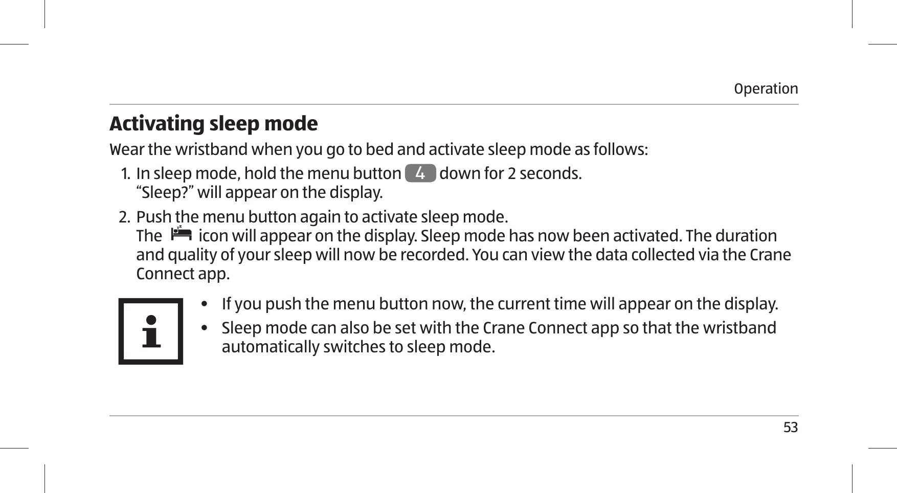 Operation53Activating sleep modeWear the wristband when you go to bed and activate sleep mode as follows:1. In sleep mode, hold the menu button 4 down for  seconds. “Sleep?” will appear on the display. 2. Push the menu button again to activate sleep mode.The   icon will appear on the display. Sleep mode has now been activated. The duration and quality of your sleep will now be recorded. You can view the data collected via the Crane Connect app.•  If you push the menu button now, the current time will appear on the display.•  Sleep mode can also be set with the Crane Connect app so that the wristband automatically switches to sleep mode.