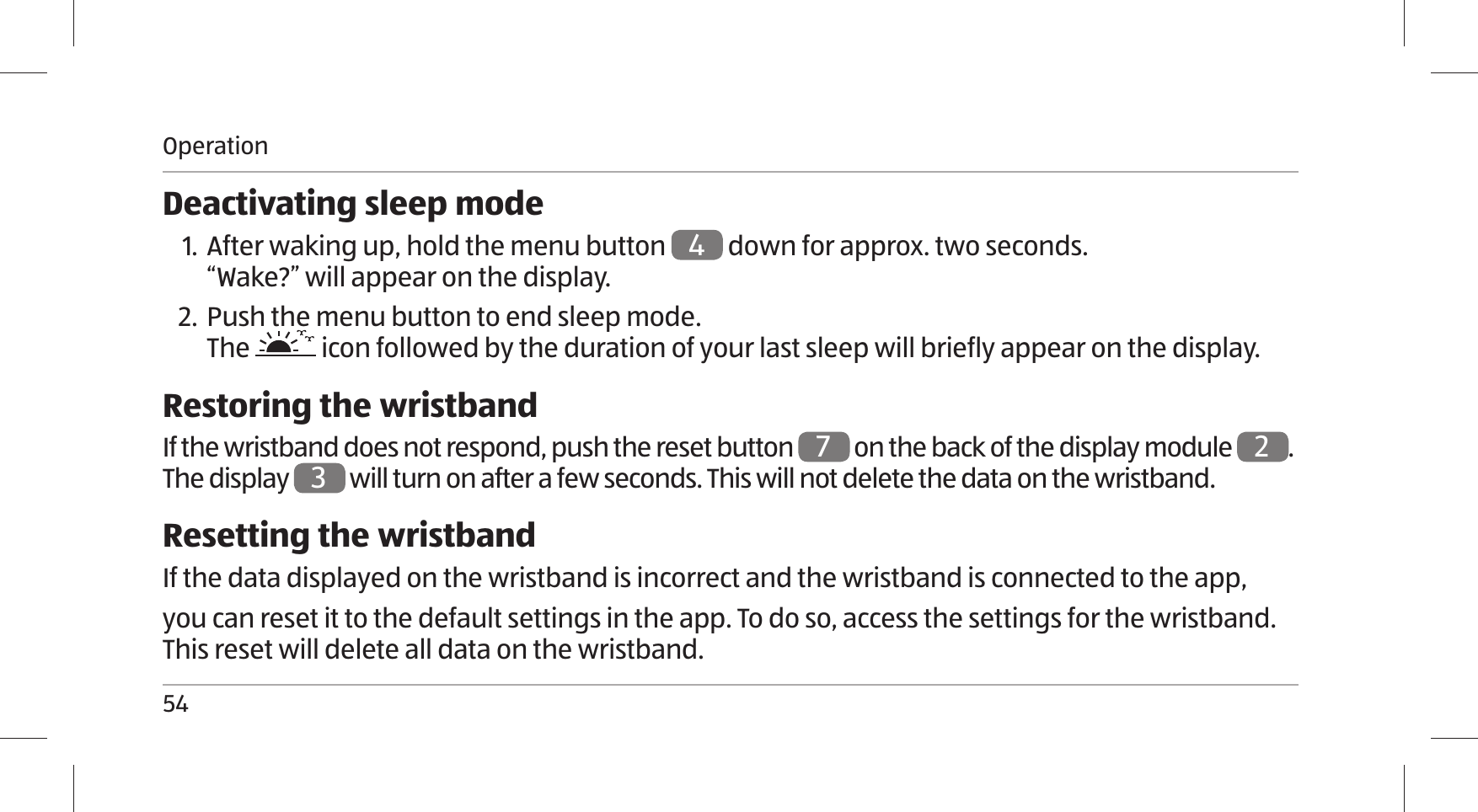 Operation54Deactivating sleep mode1. After waking up, hold the menu button 4 down for approx. two seconds. “Wake?” will appear on the display.2. Push the menu button to end sleep mode. The   icon followed by the duration of your last sleep will briefly appear on the display.Restoring the wristbandIf the wristband does not respond, push the reset button 7 on the back of the display module 2. The display 3 will turn on after a few seconds. This will not delete the data on the wristband. Resetting the wristbandIf the data displayed on the wristband is incorrect and the wristband is connected to the app, you can reset it to the default settings in the app. To do so, access the settings for the wristband. This reset will delete all data on the wristband.