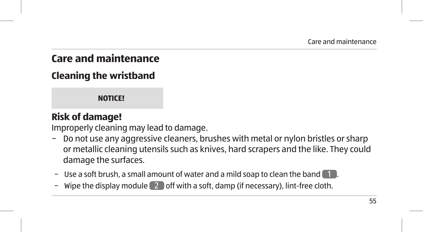 Care and maintenance55Care and maintenanceCleaning the wristbandNOTICE!Risk of damage!Improperly cleaning may lead to damage.  − Do not use any aggressive cleaners, brushes with metal or nylon bristles or sharp or metallic cleaning utensils such as knives, hard scrapers and the like. They could damage the surfaces. − Use a soft brush, a small amount of water and a mild soap to clean the band 1. − Wipe the display module 2 off with a soft, damp (if necessary), lint-free cloth.