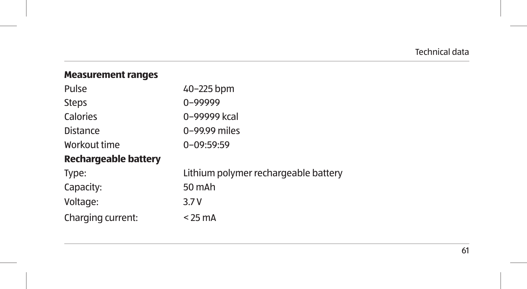 Technical data61Measurement rangesPulse 40–225 bpmSteps 0–99999Calories 0–99999 kcalDistance 0–99.99 milesWorkout time 0–09:59:59Rechargeable batteryType: Lithium polymer rechargeable batteryCapacity: 50 mAhVoltage: 3.7 VCharging current: &lt; 25 mA