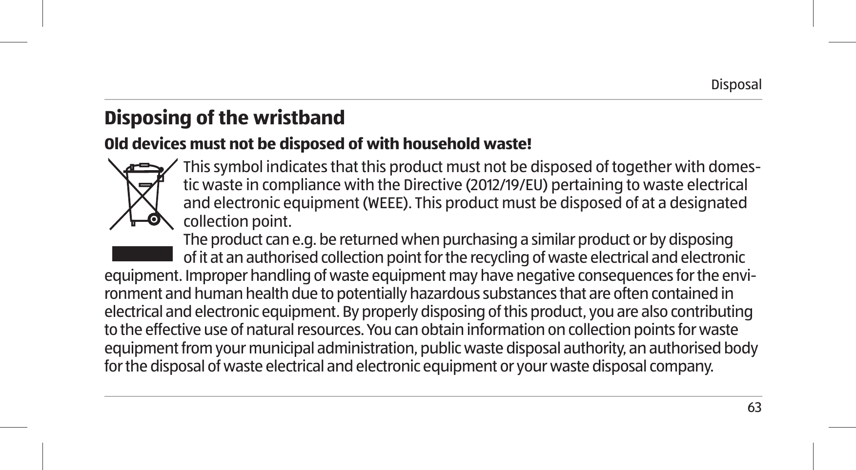 Disposal63Disposing of the wristbandOld devices must not be disposed of with household waste!This symbol indicates that this product must not be disposed of together with domes-tic waste in compliance with the Directive (2012/19/EU) pertaining to waste electrical and electronic equipment (WEEE). This product must be disposed of at a designated collection point. The product can e.g. be returned when purchasing a similar product or by disposing of it at an authorised collection point for the recycling of waste electrical and electronic equipment. Improper handling of waste equipment may have negative consequences for the envi-ronment and human health due to potentially hazardous substances that are often contained in electrical and electronic equipment. By properly disposing of this product, you are also contributing to the effective use of natural resources. You can obtain information on collection points for waste equipment from your municipal administration, public waste disposal authority, an authorised body for the disposal of waste electrical and electronic equipment or your waste disposal company.