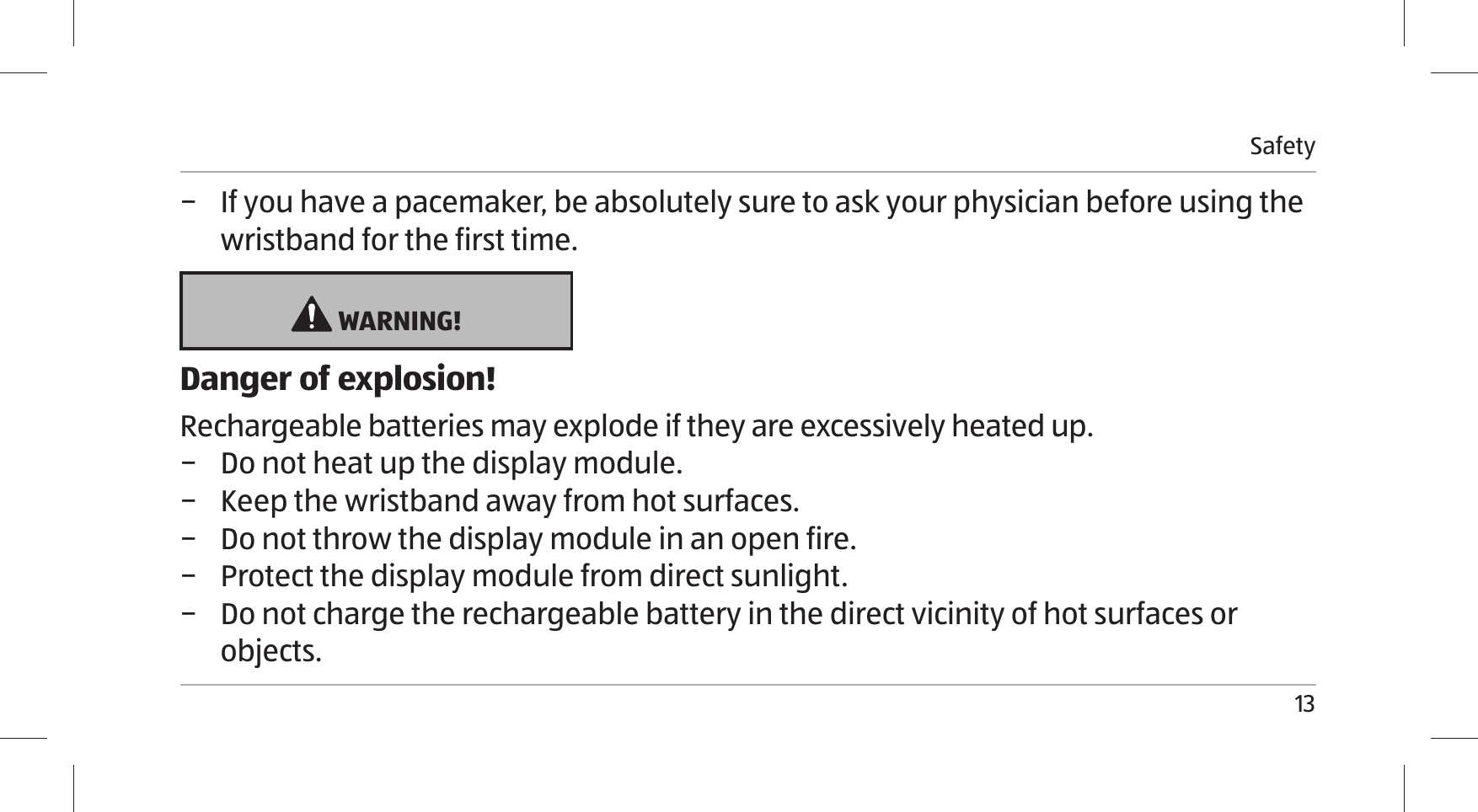 Safety13 − If you have a pacemaker, be absolutely sure to ask your physician before using the wristband for the first time.  WARNING!Danger of explosion!Rechargeable batteries may explode if they are excessively heated up. − Do not heat up the display module.  − Keep the wristband away from hot surfaces.  − Do not throw the display module in an open fire.  − Protect the display module from direct sunlight.  − Do not charge the rechargeable battery in the direct vicinity of hot surfaces or objects.