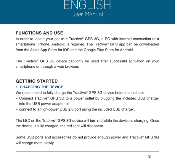  3ENGLISHUser ManualFUNCTIONS AND USEIn order to locate your pet with Tractive® GPS 3G, a PC with internet connection or a smartphone (iPhone, Android) is required. The Tractive® GPS app can be downloaded from the Apple App Store for iOS and the Google Play Store for Android.The Tractive® GPS 3G device can only be used after successful activation on your smartphone or through a web browser.GETTING STARTED1. CHARGING THE DEVICEWe recommend to fully charge the Tractive® GPS 3G device before its rst use.•  Connect Tractive® GPS 3G to a power outlet by plugging the included USB charger into the USB power adapter or •  connect to a high-power USB 2.0 port using the included USB charger.The LED on the Tractive® GPS 3G device will turn red while the device is charging. Once the device is fully charged, the red light will disappear.Some USB ports and accessories do not provide enough power and Tractive® GPS 3G will charge more slowly.