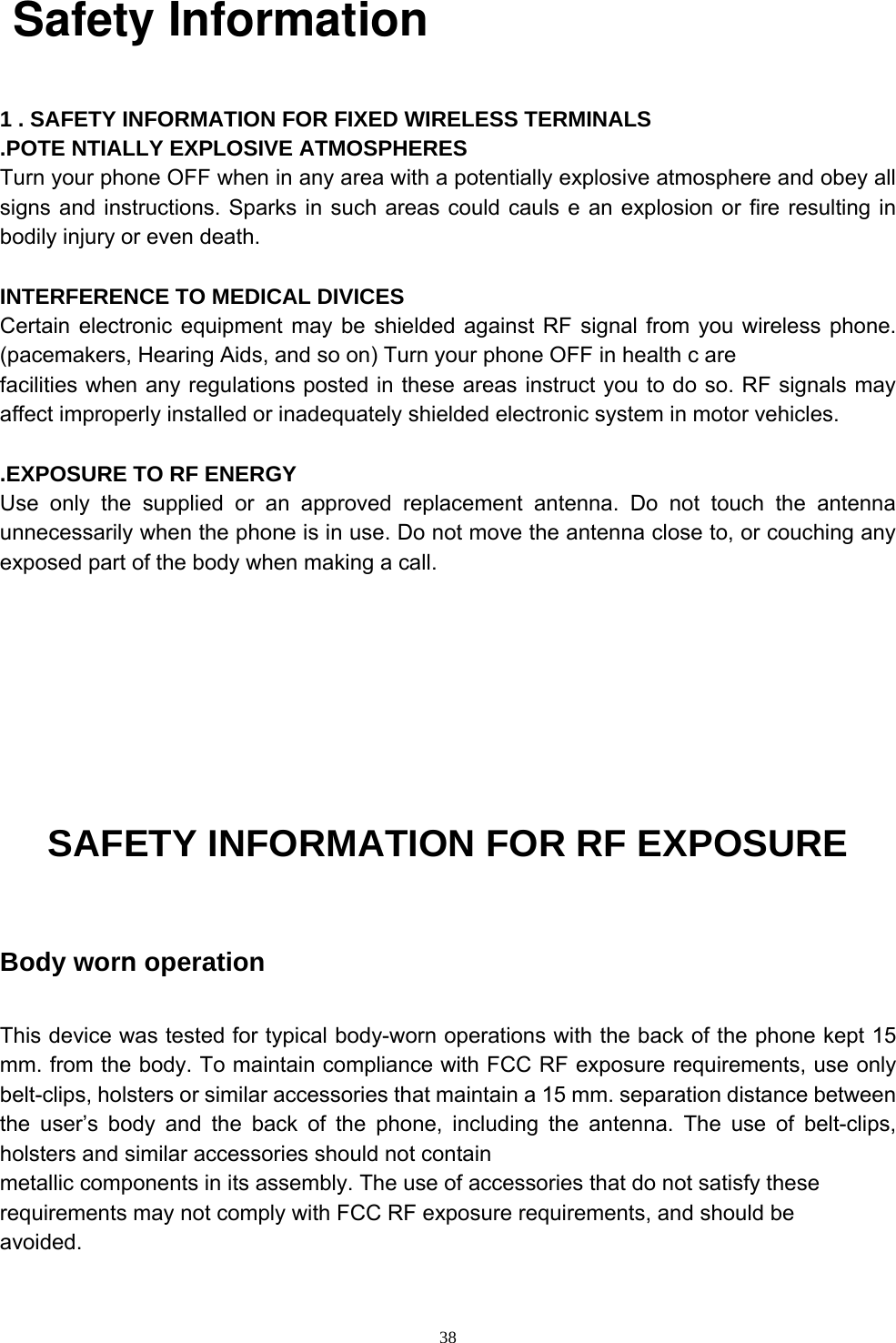                                                                        38   Safety Information   1 . SAFETY INFORMATION FOR FIXED WIRELESS TERMINALS .POTE NTIALLY EXPLOSIVE ATMOSPHERES Turn your phone OFF when in any area with a potentially explosive atmosphere and obey all signs and instructions. Sparks in such areas could cauls e an explosion or fire resulting in bodily injury or even death.  INTERFERENCE TO MEDICAL DIVICES Certain electronic equipment may be shielded against RF signal from you wireless phone. (pacemakers, Hearing Aids, and so on) Turn your phone OFF in health c are facilities when any regulations posted in these areas instruct you to do so. RF signals may affect improperly installed or inadequately shielded electronic system in motor vehicles.  .EXPOSURE TO RF ENERGY Use only the supplied or an approved replacement antenna. Do not touch the antenna unnecessarily when the phone is in use. Do not move the antenna close to, or couching any exposed part of the body when making a call.     SAFETY INFORMATION FOR RF EXPOSURE  Body worn operation  This device was tested for typical body-worn operations with the back of the phone kept 15 mm. from the body. To maintain compliance with FCC RF exposure requirements, use only belt-clips, holsters or similar accessories that maintain a 15 mm. separation distance between the user’s body and the back of the phone, including the antenna. The use of belt-clips, holsters and similar accessories should not contain metallic components in its assembly. The use of accessories that do not satisfy these requirements may not comply with FCC RF exposure requirements, and should be avoided. 