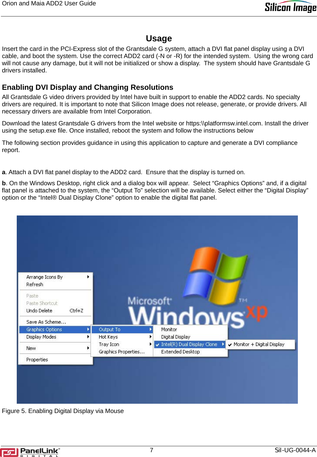 Orion and Maia ADD2 User Guide       7  SiI-UG-0044-A Usage Insert the card in the PCI-Express slot of the Grantsdale G system, attach a DVI flat panel display using a DVI cable, and boot the system. Use the correct ADD2 card (-N or -R) for the intended system.  Using the wrong card will not cause any damage, but it will not be initialized or show a display.  The system should have Grantsdale G drivers installed.  Enabling DVI Display and Changing Resolutions All Grantsdale G video drivers provided by Intel have built in support to enable the ADD2 cards. No specialty drivers are required. It is important to note that Silicon Image does not release, generate, or provide drivers. All necessary drivers are available from Intel Corporation. Download the latest Grantsdale G drivers from the Intel website or https:\\platformsw.intel.com. Install the driver using the setup.exe file. Once installed, reboot the system and follow the instructions below  The following section provides guidance in using this application to capture and generate a DVI compliance report.   a. Attach a DVI flat panel display to the ADD2 card.  Ensure that the display is turned on. b. On the Windows Desktop, right click and a dialog box will appear.  Select “Graphics Options” and, if a digital flat panel is attached to the system, the “Output To” selection will be available. Select either the “Digital Display” option or the “Intel® Dual Display Clone” option to enable the digital flat panel.   Figure 5. Enabling Digital Display via Mouse  