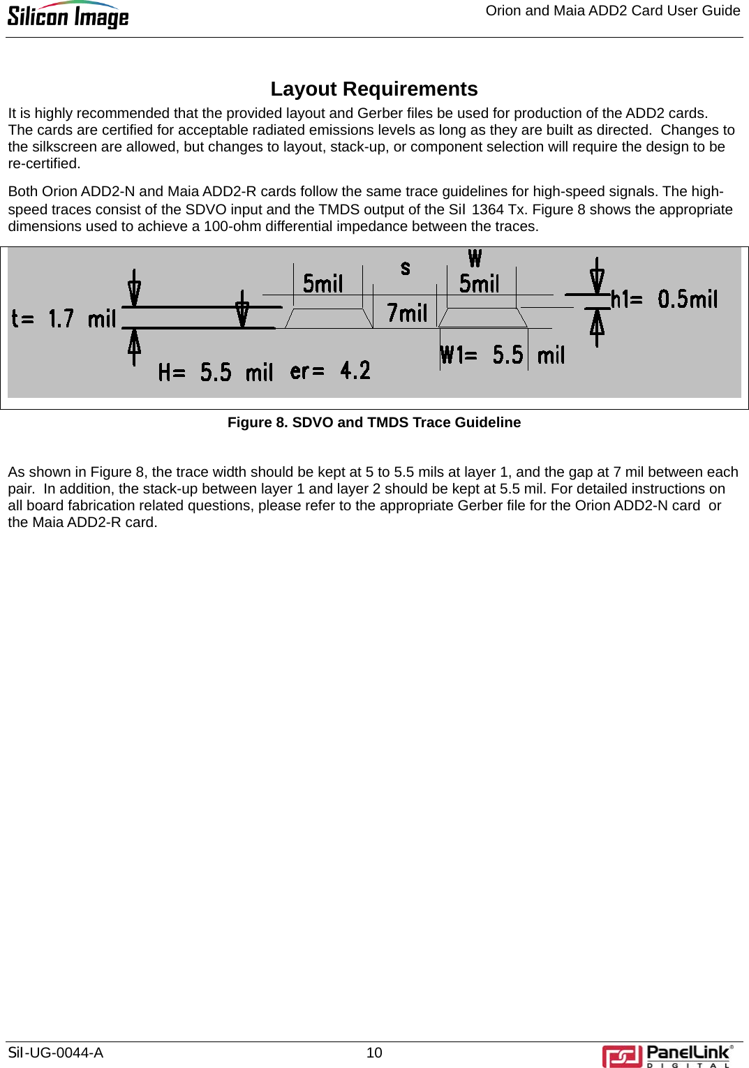 Orion and Maia ADD2 Card User Guide    SiI-UG-0044-A 10 Layout Requirements It is highly recommended that the provided layout and Gerber files be used for production of the ADD2 cards.  The cards are certified for acceptable radiated emissions levels as long as they are built as directed.  Changes to the silkscreen are allowed, but changes to layout, stack-up, or component selection will require the design to be re-certified.  Both Orion ADD2-N and Maia ADD2-R cards follow the same trace guidelines for high-speed signals. The high-speed traces consist of the SDVO input and the TMDS output of the SiI 1364 Tx. Figure 8 shows the appropriate dimensions used to achieve a 100-ohm differential impedance between the traces.  Figure 8. SDVO and TMDS Trace Guideline  As shown in Figure 8, the trace width should be kept at 5 to 5.5 mils at layer 1, and the gap at 7 mil between each pair.  In addition, the stack-up between layer 1 and layer 2 should be kept at 5.5 mil. For detailed instructions on all board fabrication related questions, please refer to the appropriate Gerber file for the Orion ADD2-N card  or the Maia ADD2-R card.    
