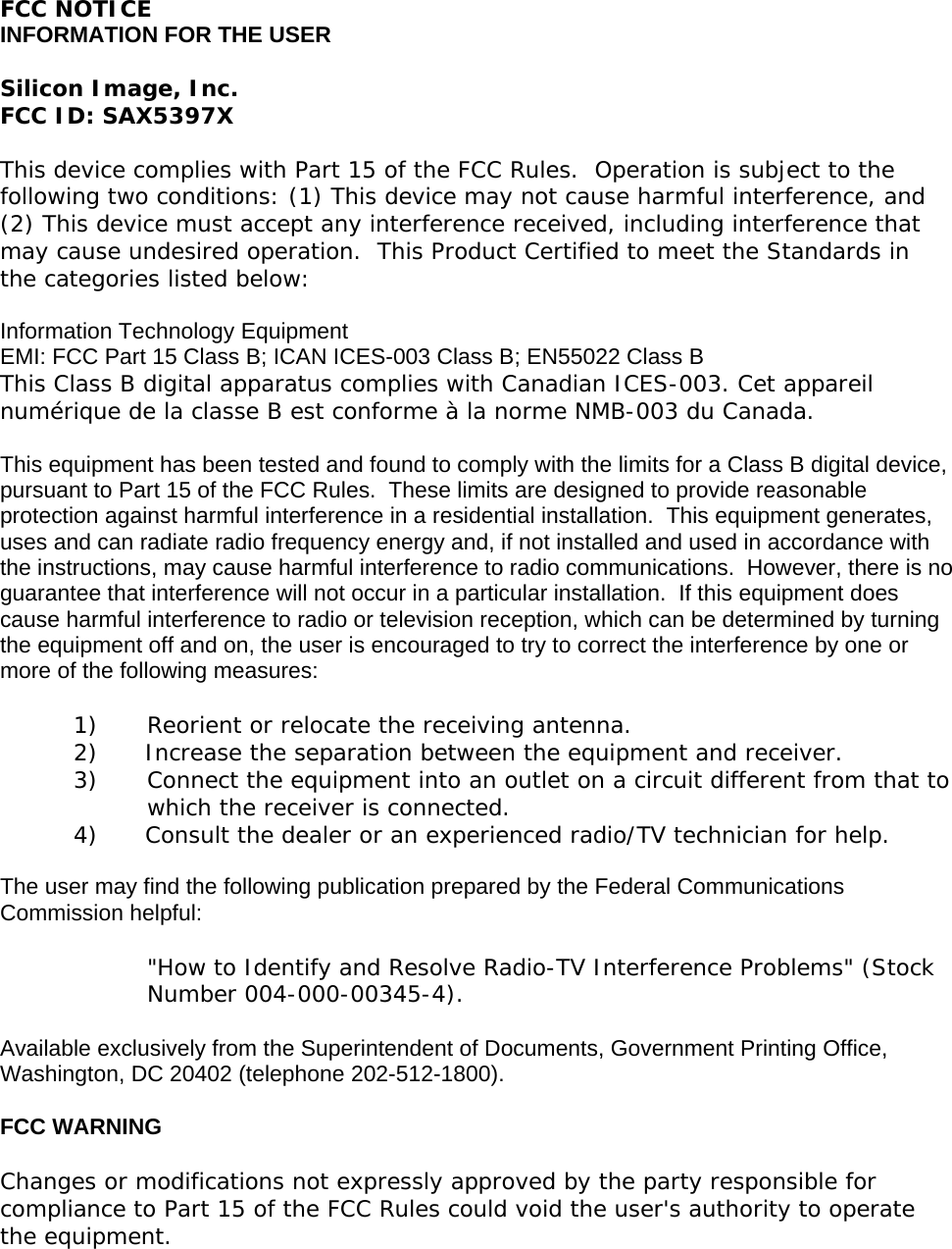 FCC NOTICE INFORMATION FOR THE USER  Silicon Image, Inc. FCC ID: SAX5397X  This device complies with Part 15 of the FCC Rules.  Operation is subject to the following two conditions: (1) This device may not cause harmful interference, and (2) This device must accept any interference received, including interference that may cause undesired operation.  This Product Certified to meet the Standards in the categories listed below:  Information Technology Equipment EMI: FCC Part 15 Class B; ICAN ICES-003 Class B; EN55022 Class B This Class B digital apparatus complies with Canadian ICES-003. Cet appareil numérique de la classe B est conforme à la norme NMB-003 du Canada.  This equipment has been tested and found to comply with the limits for a Class B digital device, pursuant to Part 15 of the FCC Rules.  These limits are designed to provide reasonable protection against harmful interference in a residential installation.  This equipment generates, uses and can radiate radio frequency energy and, if not installed and used in accordance with the instructions, may cause harmful interference to radio communications.  However, there is no guarantee that interference will not occur in a particular installation.  If this equipment does cause harmful interference to radio or television reception, which can be determined by turning the equipment off and on, the user is encouraged to try to correct the interference by one or more of the following measures:  1)  Reorient or relocate the receiving antenna. 2)  Increase the separation between the equipment and receiver. 3)  Connect the equipment into an outlet on a circuit different from that to which the receiver is connected. 4)  Consult the dealer or an experienced radio/TV technician for help.  The user may find the following publication prepared by the Federal Communications Commission helpful:  &quot;How to Identify and Resolve Radio-TV Interference Problems&quot; (Stock Number 004-000-00345-4).  Available exclusively from the Superintendent of Documents, Government Printing Office, Washington, DC 20402 (telephone 202-512-1800).  FCC WARNING  Changes or modifications not expressly approved by the party responsible for compliance to Part 15 of the FCC Rules could void the user&apos;s authority to operate the equipment.   