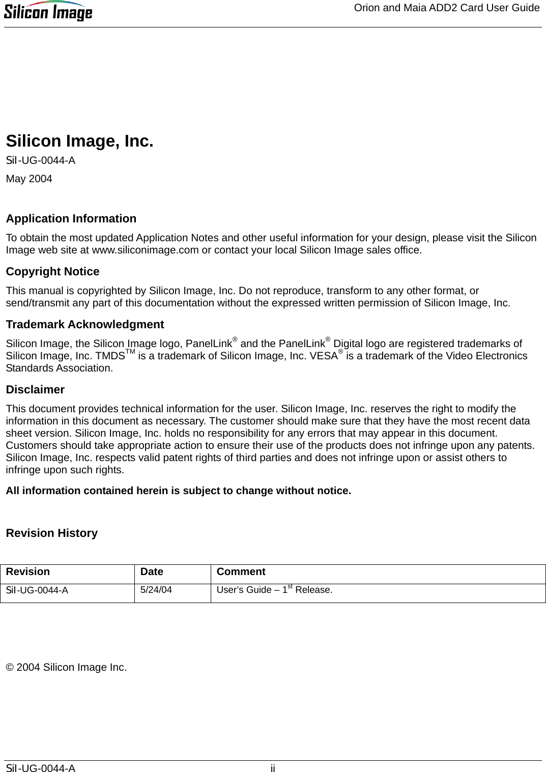 Orion and Maia ADD2 Card User Guide       Silicon Image, Inc. SiI-UG-0044-A May 2004  Application Information To obtain the most updated Application Notes and other useful information for your design, please visit the Silicon Image web site at www.siliconimage.com or contact your local Silicon Image sales office. Copyright Notice This manual is copyrighted by Silicon Image, Inc. Do not reproduce, transform to any other format, or send/transmit any part of this documentation without the expressed written permission of Silicon Image, Inc. Trademark Acknowledgment Silicon Image, the Silicon Image logo, PanelLink® and the PanelLink® Digital logo are registered trademarks of Silicon Image, Inc. TMDSTM is a trademark of Silicon Image, Inc. VESA® is a trademark of the Video Electronics Standards Association.  Disclaimer This document provides technical information for the user. Silicon Image, Inc. reserves the right to modify the information in this document as necessary. The customer should make sure that they have the most recent data sheet version. Silicon Image, Inc. holds no responsibility for any errors that may appear in this document. Customers should take appropriate action to ensure their use of the products does not infringe upon any patents. Silicon Image, Inc. respects valid patent rights of third parties and does not infringe upon or assist others to infringe upon such rights. All information contained herein is subject to change without notice.  Revision History  Revision Date Comment SiI-UG-0044-A 5/24/04  User’s Guide – 1st Release.    © 2004 Silicon Image Inc. SiI-UG-0044-A ii 