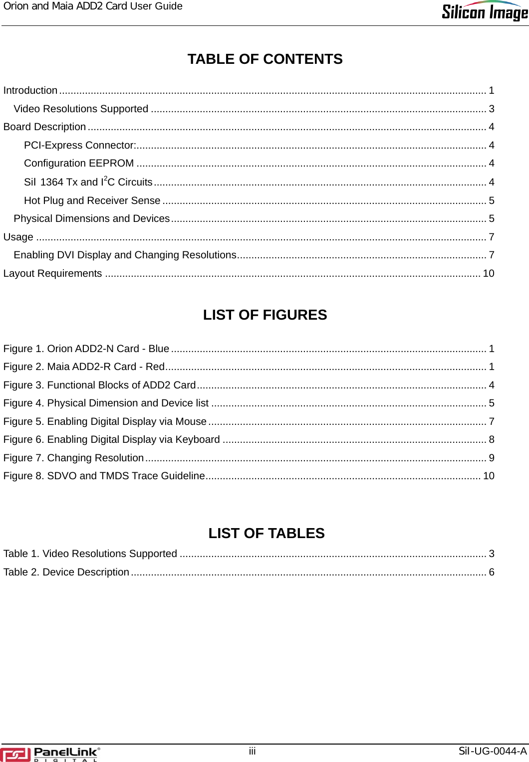 Orion and Maia ADD2 Card User Guide     iii  SiI-UG-0044-A  TABLE OF CONTENTS  Introduction..................................................................................................................................................... 1 Video Resolutions Supported ..................................................................................................................... 3 Board Description........................................................................................................................................... 4 PCI-Express Connector:.......................................................................................................................... 4 Configuration EEPROM .......................................................................................................................... 4 SiI 1364 Tx and I2C Circuits.................................................................................................................... 4 Hot Plug and Receiver Sense ................................................................................................................. 5 Physical Dimensions and Devices.............................................................................................................. 5 Usage ............................................................................................................................................................. 7 Enabling DVI Display and Changing Resolutions....................................................................................... 7 Layout Requirements ................................................................................................................................... 10  LIST OF FIGURES  Figure 1. Orion ADD2-N Card - Blue.............................................................................................................. 1 Figure 2. Maia ADD2-R Card - Red................................................................................................................ 1 Figure 3. Functional Blocks of ADD2 Card..................................................................................................... 4 Figure 4. Physical Dimension and Device list ................................................................................................ 5 Figure 5. Enabling Digital Display via Mouse................................................................................................. 7 Figure 6. Enabling Digital Display via Keyboard ............................................................................................ 8 Figure 7. Changing Resolution....................................................................................................................... 9 Figure 8. SDVO and TMDS Trace Guideline................................................................................................ 10   LIST OF TABLES Table 1. Video Resolutions Supported ........................................................................................................... 3 Table 2. Device Description............................................................................................................................ 6 