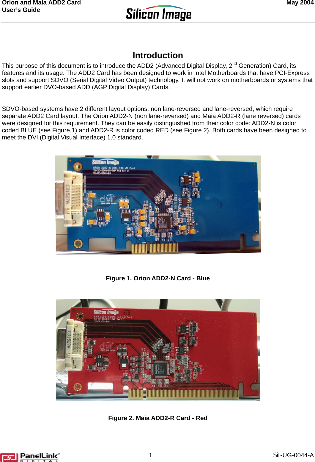 Orion and Maia ADD2 Card    May 2004 User’s Guide       Introduction  This purpose of this document is to introduce the ADD2 (Advanced Digital Display, 2nd Generation) Card, its features and its usage. The ADD2 Card has been designed to work in Intel Motherboards that have PCI-Express slots and support SDVO (Serial Digital Video Output) technology. It will not work on motherboards or systems that support earlier DVO-based ADD (AGP Digital Display) Cards.   SDVO-based systems have 2 different layout options: non lane-reversed and lane-reversed, which require separate ADD2 Card layout. The Orion ADD2-N (non lane-reversed) and Maia ADD2-R (lane reversed) cards were designed for this requirement. They can be easily distinguished from their color code: ADD2-N is color coded BLUE (see Figure 1) and ADD2-R is color coded RED (see Figure 2). Both cards have been designed to meet the DVI (Digital Visual Interface) 1.0 standard.     Figure 1. Orion ADD2-N Card - Blue   Figure 2. Maia ADD2-R Card - Red   1  SiI-UG-0044-A 