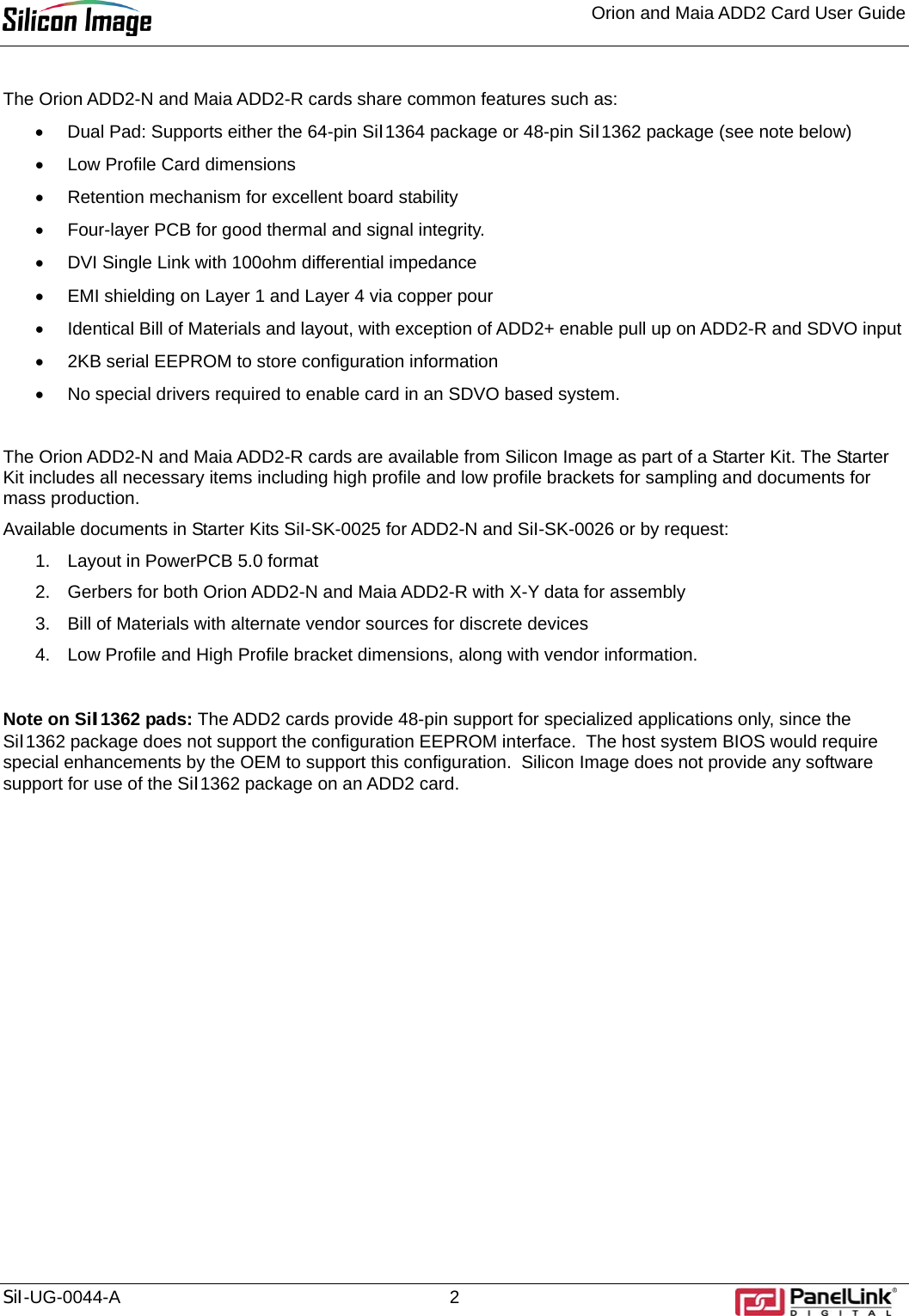 Orion and Maia ADD2 Card User Guide    SiI-UG-0044-A 2 The Orion ADD2-N and Maia ADD2-R cards share common features such as: •  Dual Pad: Supports either the 64-pin SiI1364 package or 48-pin SiI1362 package (see note below) •  Low Profile Card dimensions •  Retention mechanism for excellent board stability •  Four-layer PCB for good thermal and signal integrity. •  DVI Single Link with 100ohm differential impedance •  EMI shielding on Layer 1 and Layer 4 via copper pour •  Identical Bill of Materials and layout, with exception of ADD2+ enable pull up on ADD2-R and SDVO input •  2KB serial EEPROM to store configuration information •  No special drivers required to enable card in an SDVO based system.   The Orion ADD2-N and Maia ADD2-R cards are available from Silicon Image as part of a Starter Kit. The Starter Kit includes all necessary items including high profile and low profile brackets for sampling and documents for mass production.  Available documents in Starter Kits SiI-SK-0025 for ADD2-N and SiI-SK-0026 or by request: 1.  Layout in PowerPCB 5.0 format 2.  Gerbers for both Orion ADD2-N and Maia ADD2-R with X-Y data for assembly 3.  Bill of Materials with alternate vendor sources for discrete devices 4.  Low Profile and High Profile bracket dimensions, along with vendor information.  Note on SiI1362 pads: The ADD2 cards provide 48-pin support for specialized applications only, since the SiI1362 package does not support the configuration EEPROM interface.  The host system BIOS would require special enhancements by the OEM to support this configuration.  Silicon Image does not provide any software support for use of the SiI1362 package on an ADD2 card.  