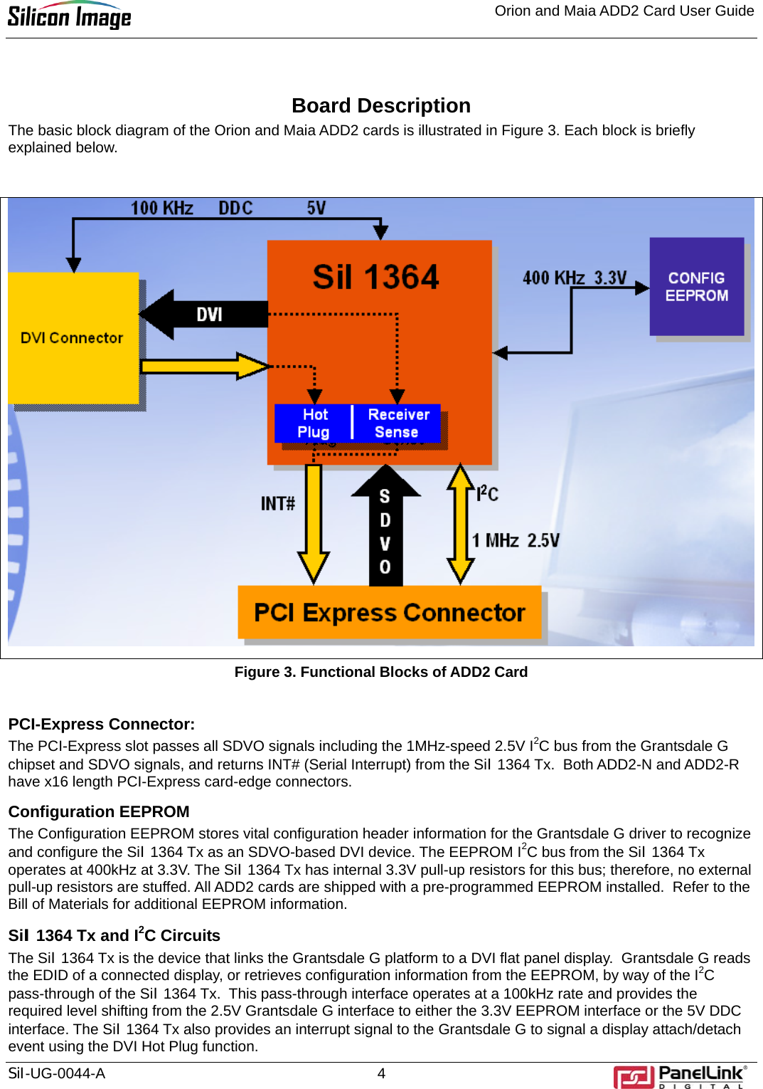 Orion and Maia ADD2 Card User Guide    SiI-UG-0044-A 4  Board Description The basic block diagram of the Orion and Maia ADD2 cards is illustrated in Figure 3. Each block is briefly explained below.    Figure 3. Functional Blocks of ADD2 Card  PCI-Express Connector: The PCI-Express slot passes all SDVO signals including the 1MHz-speed 2.5V I2C bus from the Grantsdale G chipset and SDVO signals, and returns INT# (Serial Interrupt) from the SiI 1364 Tx.  Both ADD2-N and ADD2-R have x16 length PCI-Express card-edge connectors.  Configuration EEPROM The Configuration EEPROM stores vital configuration header information for the Grantsdale G driver to recognize and configure the SiI 1364 Tx as an SDVO-based DVI device. The EEPROM I2C bus from the SiI 1364 Tx operates at 400kHz at 3.3V. The SiI 1364 Tx has internal 3.3V pull-up resistors for this bus; therefore, no external pull-up resistors are stuffed. All ADD2 cards are shipped with a pre-programmed EEPROM installed.  Refer to the Bill of Materials for additional EEPROM information. SiI 1364 Tx and I2C Circuits The SiI 1364 Tx is the device that links the Grantsdale G platform to a DVI flat panel display.  Grantsdale G reads the EDID of a connected display, or retrieves configuration information from the EEPROM, by way of the I2C pass-through of the SiI 1364 Tx.  This pass-through interface operates at a 100kHz rate and provides the required level shifting from the 2.5V Grantsdale G interface to either the 3.3V EEPROM interface or the 5V DDC interface. The SiI 1364 Tx also provides an interrupt signal to the Grantsdale G to signal a display attach/detach event using the DVI Hot Plug function.   