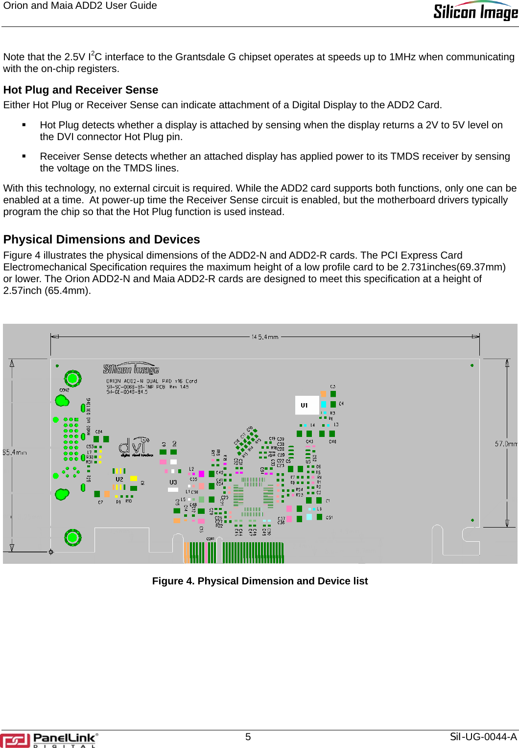 Orion and Maia ADD2 User Guide       5  SiI-UG-0044-A Note that the 2.5V I2C interface to the Grantsdale G chipset operates at speeds up to 1MHz when communicating with the on-chip registers. Hot Plug and Receiver Sense Either Hot Plug or Receiver Sense can indicate attachment of a Digital Display to the ADD2 Card.    Hot Plug detects whether a display is attached by sensing when the display returns a 2V to 5V level on the DVI connector Hot Plug pin.    Receiver Sense detects whether an attached display has applied power to its TMDS receiver by sensing the voltage on the TMDS lines.  With this technology, no external circuit is required. While the ADD2 card supports both functions, only one can be enabled at a time.  At power-up time the Receiver Sense circuit is enabled, but the motherboard drivers typically program the chip so that the Hot Plug function is used instead. Physical Dimensions and Devices Figure 4 illustrates the physical dimensions of the ADD2-N and ADD2-R cards. The PCI Express Card Electromechanical Specification requires the maximum height of a low profile card to be 2.731inches(69.37mm) or lower. The Orion ADD2-N and Maia ADD2-R cards are designed to meet this specification at a height of 2.57inch (65.4mm).   Figure 4. Physical Dimension and Device list 