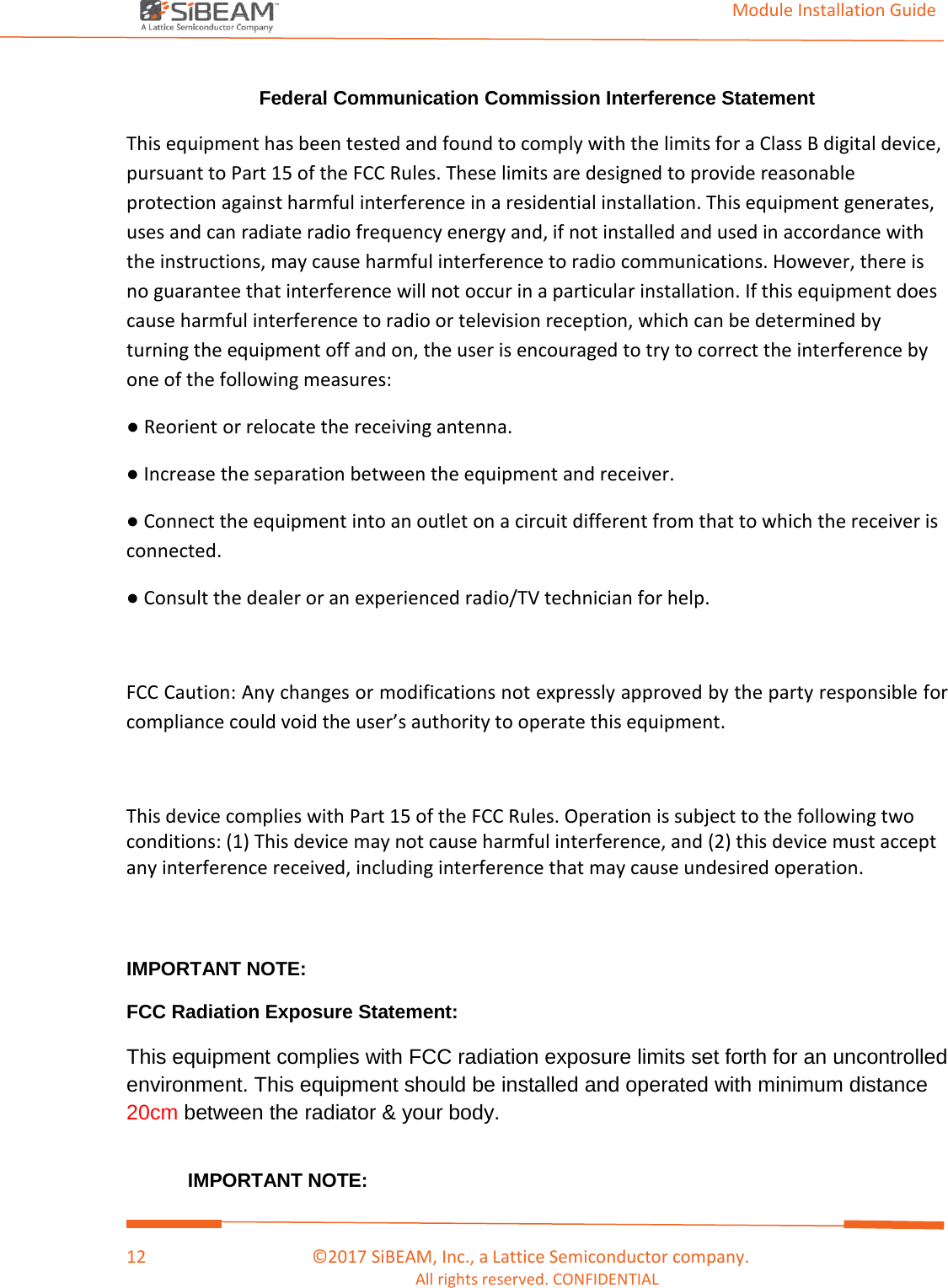                                                                                                                                         Module Installation Guide    12                                      ©2017 SiBEAM, Inc., a Lattice Semiconductor company. All rights reserved. CONFIDENTIAL  Federal Communication Commission Interference Statement  This equipment has been tested and found to comply with the limits for a Class B digital device, pursuant to Part 15 of the FCC Rules. These limits are designed to provide reasonable protection against harmful interference in a residential installation. This equipment generates, uses and can radiate radio frequency energy and, if not installed and used in accordance with the instructions, may cause harmful interference to radio communications. However, there is no guarantee that interference will not occur in a particular installation. If this equipment does cause harmful interference to radio or television reception, which can be determined by turning the equipment off and on, the user is encouraged to try to correct the interference by one of the following measures: ● Reorient or relocate the receiving antenna. ● Increase the separation between the equipment and receiver. ● Connect the equipment into an outlet on a circuit different from that to which the receiver is connected. ● Consult the dealer or an experienced radio/TV technician for help.  FCC Caution: Any changes or modifications not expressly approved by the party responsible for compliance could void the user’s authority to operate this equipment.  This device complies with Part 15 of the FCC Rules. Operation is subject to the following two conditions: (1) This device may not cause harmful interference, and (2) this device must accept any interference received, including interference that may cause undesired operation.   IMPORTANT NOTE: FCC Radiation Exposure Statement: This equipment complies with FCC radiation exposure limits set forth for an uncontrolled environment. This equipment should be installed and operated with minimum distance 20cm between the radiator &amp; your body.  IMPORTANT NOTE: 