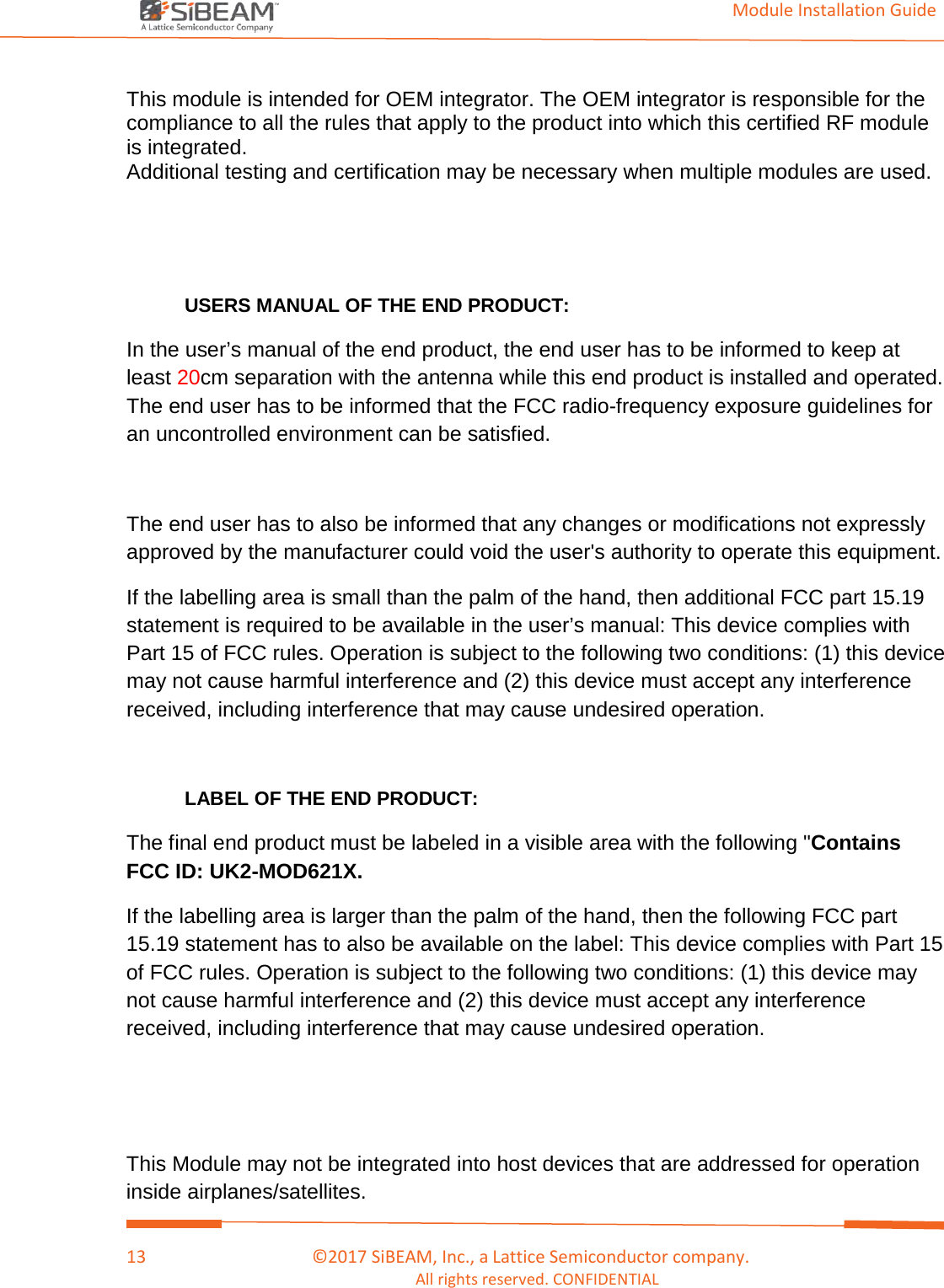                                                                                                                                         Module Installation Guide    13                                      ©2017 SiBEAM, Inc., a Lattice Semiconductor company. All rights reserved. CONFIDENTIAL  This module is intended for OEM integrator. The OEM integrator is responsible for the compliance to all the rules that apply to the product into which this certified RF module is integrated. Additional testing and certification may be necessary when multiple modules are used.   USERS MANUAL OF THE END PRODUCT: In the user’s manual of the end product, the end user has to be informed to keep at least 20cm separation with the antenna while this end product is installed and operated. The end user has to be informed that the FCC radio-frequency exposure guidelines for an uncontrolled environment can be satisfied.  The end user has to also be informed that any changes or modifications not expressly approved by the manufacturer could void the user&apos;s authority to operate this equipment. If the labelling area is small than the palm of the hand, then additional FCC part 15.19 statement is required to be available in the user’s manual: This device complies with Part 15 of FCC rules. Operation is subject to the following two conditions: (1) this device may not cause harmful interference and (2) this device must accept any interference received, including interference that may cause undesired operation.   LABEL OF THE END PRODUCT: The final end product must be labeled in a visible area with the following &quot;Contains FCC ID: UK2-MOD621X. If the labelling area is larger than the palm of the hand, then the following FCC part 15.19 statement has to also be available on the label: This device complies with Part 15 of FCC rules. Operation is subject to the following two conditions: (1) this device may not cause harmful interference and (2) this device must accept any interference received, including interference that may cause undesired operation.   This Module may not be integrated into host devices that are addressed for operation inside airplanes/satellites. 