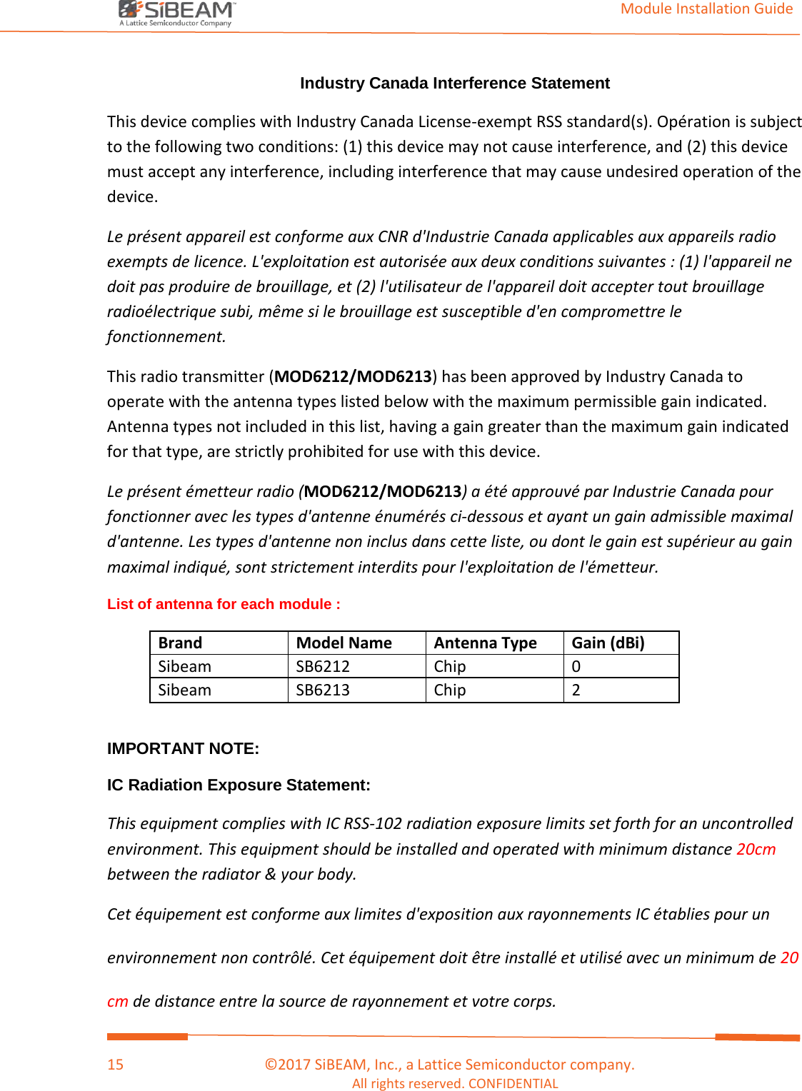                                                                                                                                         Module Installation Guide    15                                      ©2017 SiBEAM, Inc., a Lattice Semiconductor company. All rights reserved. CONFIDENTIAL  Industry Canada Interference Statement  This device complies with Industry Canada License-exempt RSS standard(s). Opération is subject to the following two conditions: (1) this device may not cause interference, and (2) this device must accept any interference, including interference that may cause undesired operation of the device. Le présent appareil est conforme aux CNR d&apos;Industrie Canada applicables aux appareils radio exempts de licence. L&apos;exploitation est autorisée aux deux conditions suivantes : (1) l&apos;appareil ne doit pas produire de brouillage, et (2) l&apos;utilisateur de l&apos;appareil doit accepter tout brouillage radioélectrique subi, même si le brouillage est susceptible d&apos;en compromettre le fonctionnement. This radio transmitter (MOD6212/MOD6213) has been approved by Industry Canada to operate with the antenna types listed below with the maximum permissible gain indicated. Antenna types not included in this list, having a gain greater than the maximum gain indicated for that type, are strictly prohibited for use with this device.  Le présent émetteur radio (MOD6212/MOD6213) a été approuvé par Industrie Canada pour fonctionner avec les types d&apos;antenne énumérés ci-dessous et ayant un gain admissible maximal d&apos;antenne. Les types d&apos;antenne non inclus dans cette liste, ou dont le gain est supérieur au gain maximal indiqué, sont strictement interdits pour l&apos;exploitation de l&apos;émetteur. List of antenna for each module : Brand Model Name Antenna Type Gain (dBi) Sibeam  SB6212 Chip 0 Sibeam  SB6213 Chip 2  IMPORTANT NOTE: IC Radiation Exposure Statement: This equipment complies with IC RSS-102 radiation exposure limits set forth for an uncontrolled environment. This equipment should be installed and operated with minimum distance 20cm between the radiator &amp; your body. Cet équipement est conforme aux limites d&apos;exposition aux rayonnements IC établies pour un environnement non contrôlé. Cet équipement doit être installé et utilisé avec un minimum de 20 cm de distance entre la source de rayonnement et votre corps. 