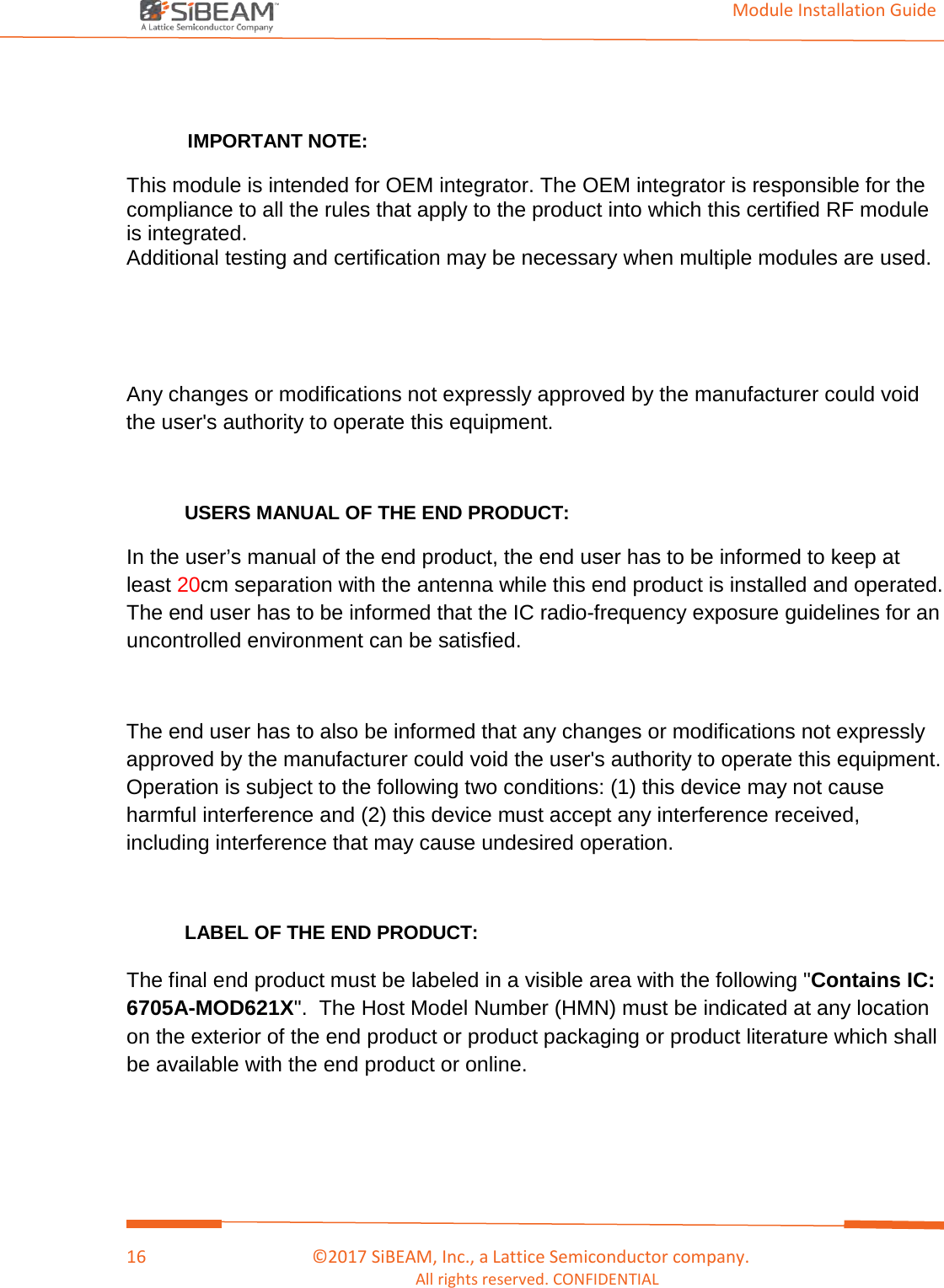                                                                                                                                         Module Installation Guide    16                                      ©2017 SiBEAM, Inc., a Lattice Semiconductor company. All rights reserved. CONFIDENTIAL   IMPORTANT NOTE: This module is intended for OEM integrator. The OEM integrator is responsible for the compliance to all the rules that apply to the product into which this certified RF module is integrated. Additional testing and certification may be necessary when multiple modules are used.     Any changes or modifications not expressly approved by the manufacturer could void the user&apos;s authority to operate this equipment.  USERS MANUAL OF THE END PRODUCT: In the user’s manual of the end product, the end user has to be informed to keep at least 20cm separation with the antenna while this end product is installed and operated. The end user has to be informed that the IC radio-frequency exposure guidelines for an uncontrolled environment can be satisfied.   The end user has to also be informed that any changes or modifications not expressly approved by the manufacturer could void the user&apos;s authority to operate this equipment. Operation is subject to the following two conditions: (1) this device may not cause harmful interference and (2) this device must accept any interference received, including interference that may cause undesired operation.    LABEL OF THE END PRODUCT: The final end product must be labeled in a visible area with the following &quot;Contains IC: 6705A-MOD621X&quot;.  The Host Model Number (HMN) must be indicated at any location on the exterior of the end product or product packaging or product literature which shall be available with the end product or online. 