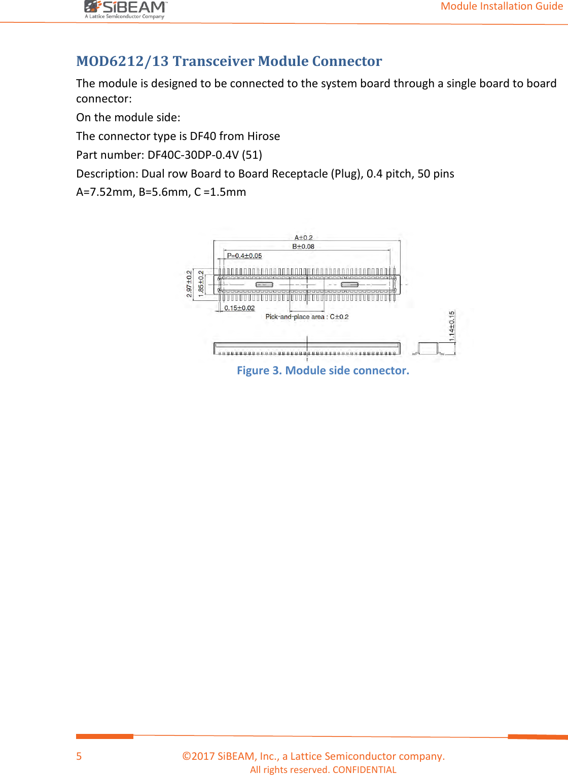                                                                                                                                         Module Installation Guide    5                                      ©2017 SiBEAM, Inc., a Lattice Semiconductor company. All rights reserved. CONFIDENTIAL  MOD6212/13 Transceiver Module Connector  The module is designed to be connected to the system board through a single board to board connector: On the module side: The connector type is DF40 from Hirose Part number: DF40C-30DP-0.4V (51) Description: Dual row Board to Board Receptacle (Plug), 0.4 pitch, 50 pins A=7.52mm, B=5.6mm, C =1.5mm   Figure 3. Module side connector. 