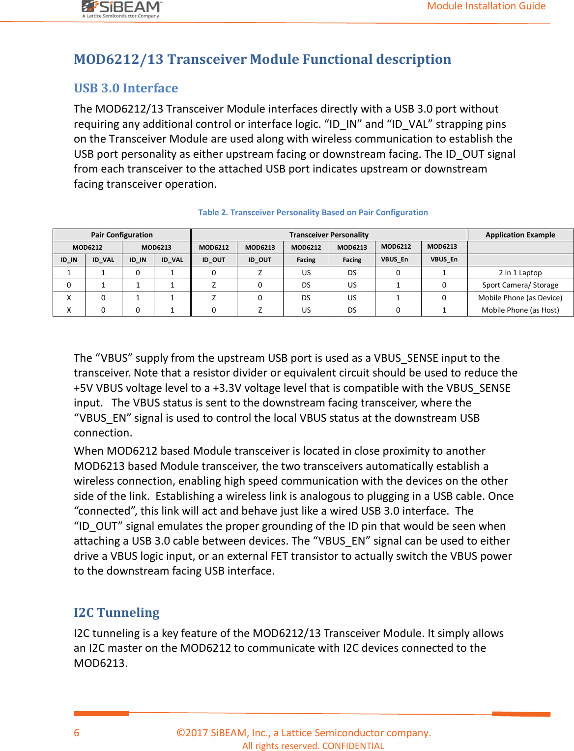                                                                                                                                         Module Installation Guide    6                                      ©2017 SiBEAM, Inc., a Lattice Semiconductor company. All rights reserved. CONFIDENTIAL  MOD6212/13 Transceiver Module Functional description USB 3.0 Interface The MOD6212/13 Transceiver Module interfaces directly with a USB 3.0 port without requiring any additional control or interface logic. “ID_IN” and “ID_VAL” strapping pins on the Transceiver Module are used along with wireless communication to establish the USB port personality as either upstream facing or downstream facing. The ID_OUT signal from each transceiver to the attached USB port indicates upstream or downstream facing transceiver operation.  Table 2. Transceiver Personality Based on Pair Configuration Pair Configuration Transceiver Personality Application Example MOD6212 MOD6213 MOD6212 MOD6213 MOD6212 MOD6213 MOD6212 MOD6213  ID_IN ID_VAL ID_IN ID_VAL ID_OUT ID_OUT Facing Facing VBUS_En VBUS_En  1  1  0  1  0  Z  US  DS  0  1  2 in 1 Laptop  0 1 1 1 Z 0 DS US 1 0 Sport Camera/ Storage X  0  1  1  Z  0  DS  US  1  0  Mobile Phone (as Device) X  0  0  1  0  Z  US  DS  0  1  Mobile Phone (as Host)   The “VBUS” supply from the upstream USB port is used as a VBUS_SENSE input to the transceiver. Note that a resistor divider or equivalent circuit should be used to reduce the +5V VBUS voltage level to a +3.3V voltage level that is compatible with the VBUS_SENSE input.   The VBUS status is sent to the downstream facing transceiver, where the “VBUS_EN” signal is used to control the local VBUS status at the downstream USB connection. When MOD6212 based Module transceiver is located in close proximity to another MOD6213 based Module transceiver, the two transceivers automatically establish a wireless connection, enabling high speed communication with the devices on the other side of the link.  Establishing a wireless link is analogous to plugging in a USB cable. Once “connected”, this link will act and behave just like a wired USB 3.0 interface.  The “ID_OUT” signal emulates the proper grounding of the ID pin that would be seen when attaching a USB 3.0 cable between devices. The “VBUS_EN” signal can be used to either drive a VBUS logic input, or an external FET transistor to actually switch the VBUS power to the downstream facing USB interface.  I2C Tunneling  I2C tunneling is a key feature of the MOD6212/13 Transceiver Module. It simply allows an I2C master on the MOD6212 to communicate with I2C devices connected to the MOD6213.     