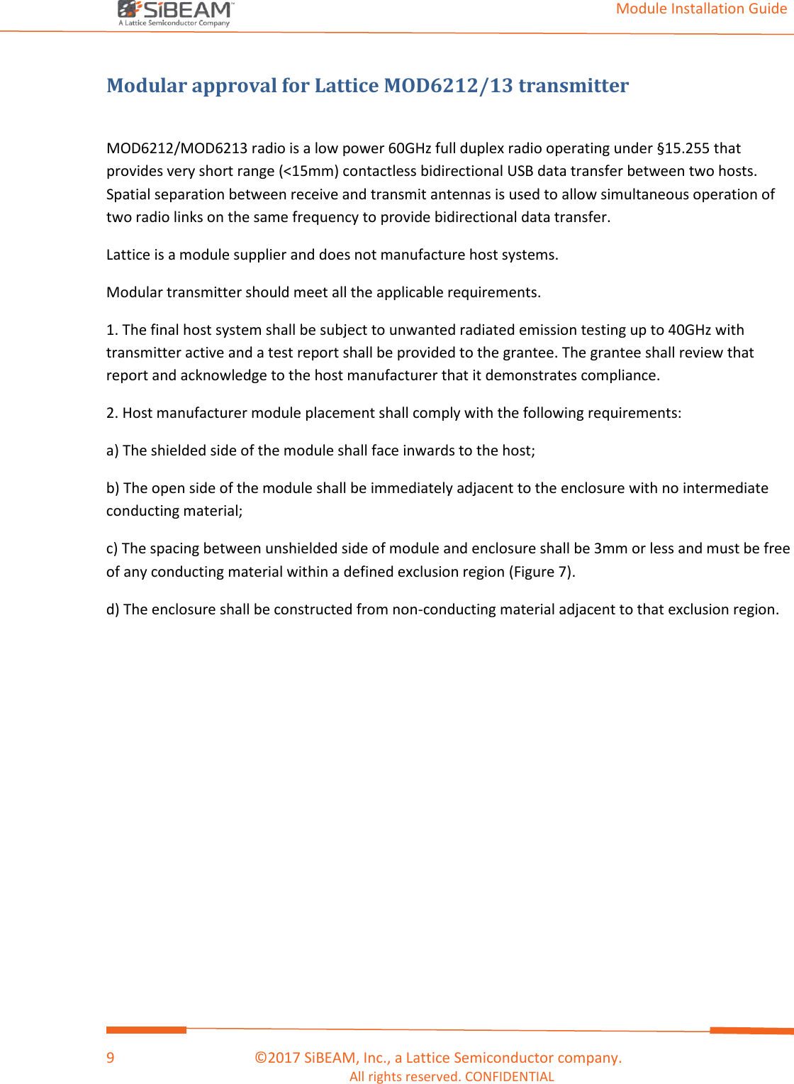                                                                                                                                         Module Installation Guide    9                                      ©2017 SiBEAM, Inc., a Lattice Semiconductor company. All rights reserved. CONFIDENTIAL  Modular approval for Lattice MOD6212/13 transmitter  MOD6212/MOD6213 radio is a low power 60GHz full duplex radio operating under §15.255 that provides very short range (&lt;15mm) contactless bidirectional USB data transfer between two hosts. Spatial separation between receive and transmit antennas is used to allow simultaneous operation of two radio links on the same frequency to provide bidirectional data transfer. Lattice is a module supplier and does not manufacture host systems. Modular transmitter should meet all the applicable requirements. 1. The final host system shall be subject to unwanted radiated emission testing up to 40GHz with transmitter active and a test report shall be provided to the grantee. The grantee shall review that report and acknowledge to the host manufacturer that it demonstrates compliance. 2. Host manufacturer module placement shall comply with the following requirements: a) The shielded side of the module shall face inwards to the host; b) The open side of the module shall be immediately adjacent to the enclosure with no intermediate conducting material; c) The spacing between unshielded side of module and enclosure shall be 3mm or less and must be free of any conducting material within a defined exclusion region (Figure 7). d) The enclosure shall be constructed from non-conducting material adjacent to that exclusion region.     