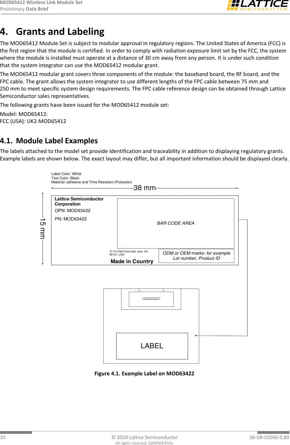 MOD65412 Wireless Link Module Set Preliminary Data Brief  10  © 2018 Lattice Semiconductor  SB-DB-02006-0.80 All rights reserved. CONFIDENTIAL 4. Grants and Labeling The MOD65412 Module Set is subject to modular approval in regulatory regions. The United States of America (FCC) is the first region that the module is certified. In order to comply with radiation exposure limit set by the FCC, the system where the module is installed must operate at a distance of 30 cm away from any person. It is under such condition that the system integrator can use the MOD65412 modular grant.  The MOD65412 modular grant covers three components of the module: the baseband board, the RF board, and the FPC cable. The grant allows the system integrator to use different lengths of the FPC cable between 75 mm and 250 mm to meet specific system design requirements. The FPC cable reference design can be obtained through Lattice Semiconductor sales representatives.   The following grants have been issued for the MOD65412 module set: Model: MOD65412: FCC (USA): UK2-MOD65412 4.1. Module Label Examples The labels attached to the model set provide identification and traceability in addition to displaying regulatory grants. Example labels are shown below. The exact layout may differ, but all important information should be displayed clearly. Lattice Semiconductor CorporationBAR CODE AREAMade in CountryODM or OEM marks: for example Lot number, Product ID15 mm38 mmLabel Color: WhiteText Color: BlackMaterial: adhesive and Time Resistant (Polyester)2115 O’Nel Drive San Jose, CA 95131, USAPN: MOD63422OPN: MOD63422LABEL Figure 4.1. Example Label on MOD63422 