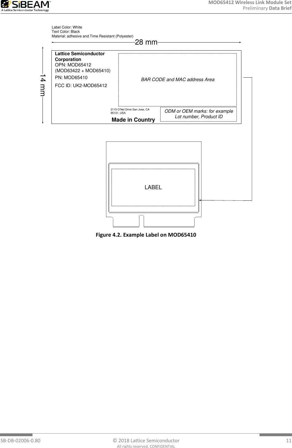 MOD65412 Wireless Link Module Set Preliminary Data Brief  SB-DB-02006-0.80  © 2018 Lattice Semiconductor  11 All rights reserved. CONFIDENTIAL Lattice Semiconductor CorporationBAR CODE and MAC address AreaMade in CountryODM or OEM marks: for example Lot number, Product ID14 mm28 mmLabel Color: WhiteText Color: BlackMaterial: adhesive and Time Resistant (Polyester)2115 O’Nel Drive San Jose, CA 95131, USAOPN: MOD65412 (MOD63422 + MOD65410) PN: MOD65410FCC ID: UK2-MOD65412LABEL Figure 4.2. Example Label on MOD65410 