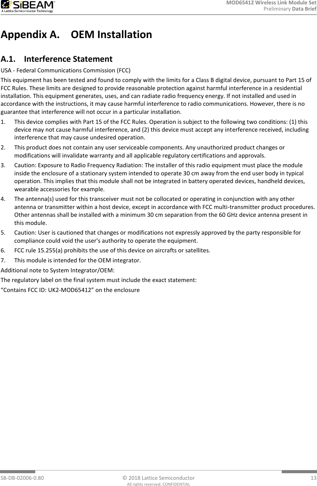 MOD65412 Wireless Link Module Set Preliminary Data Brief  SB-DB-02006-0.80  © 2018 Lattice Semiconductor  13 All rights reserved. CONFIDENTIAL Appendix A. OEM Installation  A.1. Interference Statement USA - Federal Communications Commission (FCC) This equipment has been tested and found to comply with the limits for a Class B digital device, pursuant to Part 15 of FCC Rules. These limits are designed to provide reasonable protection against harmful interference in a residential installation. This equipment generates, uses, and can radiate radio frequency energy. If not installed and used in accordance with the instructions, it may cause harmful interference to radio communications. However, there is no guarantee that interference will not occur in a particular installation. 1. This device complies with Part 15 of the FCC Rules. Operation is subject to the following two conditions: (1) this device may not cause harmful interference, and (2) this device must accept any interference received, including interference that may cause undesired operation. 2. This product does not contain any user serviceable components. Any unauthorized product changes or modifications will invalidate warranty and all applicable regulatory certifications and approvals. 3. Caution: Exposure to Radio Frequency Radiation: The installer of this radio equipment must place the module inside the enclosure of a stationary system intended to operate 30 cm away from the end user body in typical operation. This implies that this module shall not be integrated in battery operated devices, handheld devices, wearable accessories for example. 4. The antenna(s) used for this transceiver must not be collocated or operating in conjunction with any other antenna or transmitter within a host device, except in accordance with FCC multi-transmitter product procedures. Other antennas shall be installed with a minimum 30 cm separation from the 60 GHz device antenna present in this module.  5. Caution: User is cautioned that changes or modifications not expressly approved by the party responsible for compliance could void the user&apos;s authority to operate the equipment. 6. FCC rule 15.255(a) prohibits the use of this device on aircrafts or satellites. 7. This module is intended for the OEM integrator. Additional note to System Integrator/OEM: The regulatory label on the final system must include the exact statement: “Contains FCC ID: UK2-MOD65412” on the enclosure  