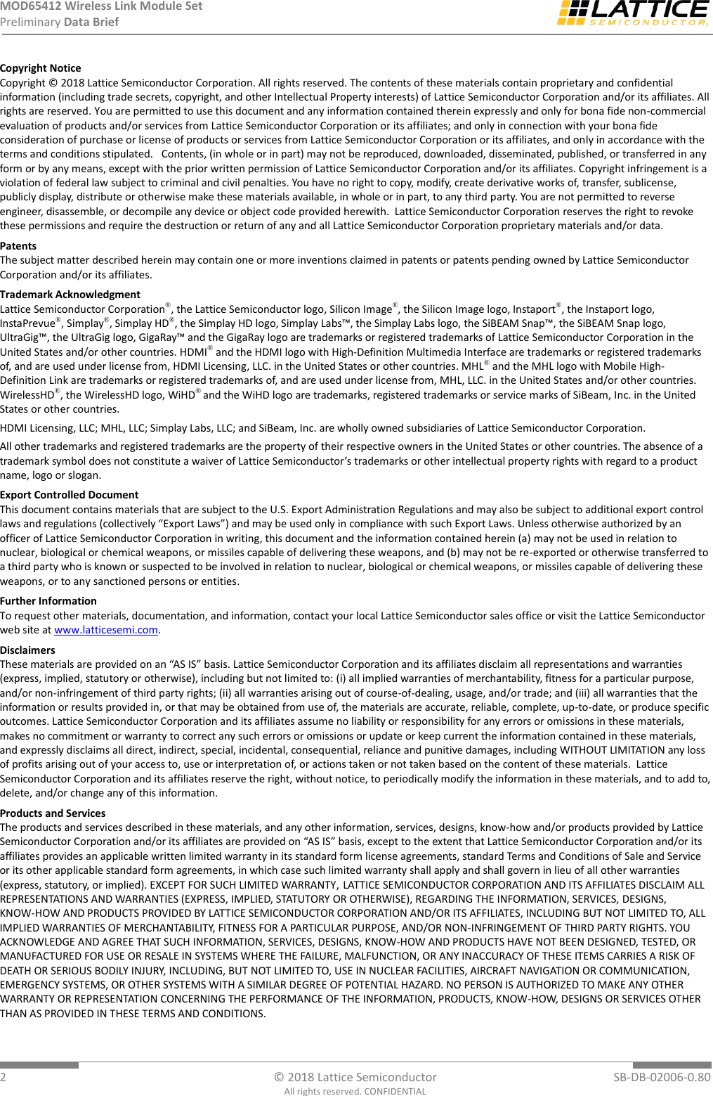 MOD65412 Wireless Link Module Set Preliminary Data Brief  2  © 2018 Lattice Semiconductor  SB-DB-02006-0.80 All rights reserved. CONFIDENTIAL Copyright Notice Copyright © 2018 Lattice Semiconductor Corporation. All rights reserved. The contents of these materials contain proprietary and confidential information (including trade secrets, copyright, and other Intellectual Property interests) of Lattice Semiconductor Corporation and/or its affiliates. All rights are reserved. You are permitted to use this document and any information contained therein expressly and only for bona fide non-commercial evaluation of products and/or services from Lattice Semiconductor Corporation or its affiliates; and only in connection with your bona fide consideration of purchase or license of products or services from Lattice Semiconductor Corporation or its affiliates, and only in accordance with the terms and conditions stipulated.   Contents, (in whole or in part) may not be reproduced, downloaded, disseminated, published, or transferred in any form or by any means, except with the prior written permission of Lattice Semiconductor Corporation and/or its affiliates. Copyright infringement is a violation of federal law subject to criminal and civil penalties. You have no right to copy, modify, create derivative works of, transfer, sublicense, publicly display, distribute or otherwise make these materials available, in whole or in part, to any third party. You are not permitted to reverse engineer, disassemble, or decompile any device or object code provided herewith.  Lattice Semiconductor Corporation reserves the right to revoke these permissions and require the destruction or return of any and all Lattice Semiconductor Corporation proprietary materials and/or data. Patents The subject matter described herein may contain one or more inventions claimed in patents or patents pending owned by Lattice Semiconductor Corporation and/or its affiliates. Trademark Acknowledgment Lattice Semiconductor Corporation®, the Lattice Semiconductor logo, Silicon Image®, the Silicon Image logo, Instaport®, the Instaport logo, InstaPrevue®, Simplay®, Simplay HD®, the Simplay HD logo, Simplay Labs™, the Simplay Labs logo, the SiBEAM Snap™, the SiBEAM Snap logo, UltraGig™, the UltraGig logo, GigaRay™ and the GigaRay logo are trademarks or registered trademarks of Lattice Semiconductor Corporation in the United States and/or other countries. HDMI® and the HDMI logo with High-Definition Multimedia Interface are trademarks or registered trademarks of, and are used under license from, HDMI Licensing, LLC. in the United States or other countries. MHL® and the MHL logo with Mobile High-Definition Link are trademarks or registered trademarks of, and are used under license from, MHL, LLC. in the United States and/or other countries. WirelessHD®, the WirelessHD logo, WiHD® and the WiHD logo are trademarks, registered trademarks or service marks of SiBeam, Inc. in the United States or other countries. HDMI Licensing, LLC; MHL, LLC; Simplay Labs, LLC; and SiBeam, Inc. are wholly owned subsidiaries of Lattice Semiconductor Corporation. All other trademarks and registered trademarks are the property of their respective owners in the United States or other countries. The absence of a trademark symbol does not constitute a waiver of Lattice Semiconductor’s trademarks or other intellectual property rights with regard to a product name, logo or slogan. Export Controlled Document This document contains materials that are subject to the U.S. Export Administration Regulations and may also be subject to additional export control laws and regulations (collectively “Export Laws”) and may be used only in compliance with such Export Laws. Unless otherwise authorized by an officer of Lattice Semiconductor Corporation in writing, this document and the information contained herein (a) may not be used in relation to nuclear, biological or chemical weapons, or missiles capable of delivering these weapons, and (b) may not be re-exported or otherwise transferred to a third party who is known or suspected to be involved in relation to nuclear, biological or chemical weapons, or missiles capable of delivering these weapons, or to any sanctioned persons or entities.  Further Information To request other materials, documentation, and information, contact your local Lattice Semiconductor sales office or visit the Lattice Semiconductor web site at www.latticesemi.com. Disclaimers These materials are provided on an “AS IS” basis. Lattice Semiconductor Corporation and its affiliates disclaim all representations and warranties (express, implied, statutory or otherwise), including but not limited to: (i) all implied warranties of merchantability, fitness for a particular purpose, and/or non-infringement of third party rights; (ii) all warranties arising out of course-of-dealing, usage, and/or trade; and (iii) all warranties that the information or results provided in, or that may be obtained from use of, the materials are accurate, reliable, complete, up-to-date, or produce specific outcomes. Lattice Semiconductor Corporation and its affiliates assume no liability or responsibility for any errors or omissions in these materials, makes no commitment or warranty to correct any such errors or omissions or update or keep current the information contained in these materials, and expressly disclaims all direct, indirect, special, incidental, consequential, reliance and punitive damages, including WITHOUT LIMITATION any loss of profits arising out of your access to, use or interpretation of, or actions taken or not taken based on the content of these materials.  Lattice Semiconductor Corporation and its affiliates reserve the right, without notice, to periodically modify the information in these materials, and to add to, delete, and/or change any of this information. Products and Services The products and services described in these materials, and any other information, services, designs, know-how and/or products provided by Lattice Semiconductor Corporation and/or its affiliates are provided on “AS IS” basis, except to the extent that Lattice Semiconductor Corporation and/or its affiliates provides an applicable written limited warranty in its standard form license agreements, standard Terms and Conditions of Sale and Service or its other applicable standard form agreements, in which case such limited warranty shall apply and shall govern in lieu of all other warranties (express, statutory, or implied). EXCEPT FOR SUCH LIMITED WARRANTY, LATTICE SEMICONDUCTOR CORPORATION AND ITS AFFILIATES DISCLAIM ALL REPRESENTATIONS AND WARRANTIES (EXPRESS, IMPLIED, STATUTORY OR OTHERWISE), REGARDING THE INFORMATION, SERVICES, DESIGNS, KNOW-HOW AND PRODUCTS PROVIDED BY LATTICE SEMICONDUCTOR CORPORATION AND/OR ITS AFFILIATES, INCLUDING BUT NOT LIMITED TO, ALL IMPLIED WARRANTIES OF MERCHANTABILITY, FITNESS FOR A PARTICULAR PURPOSE, AND/OR NON-INFRINGEMENT OF THIRD PARTY RIGHTS. YOU ACKNOWLEDGE AND AGREE THAT SUCH INFORMATION, SERVICES, DESIGNS, KNOW-HOW AND PRODUCTS HAVE NOT BEEN DESIGNED, TESTED, OR MANUFACTURED FOR USE OR RESALE IN SYSTEMS WHERE THE FAILURE, MALFUNCTION, OR ANY INACCURACY OF THESE ITEMS CARRIES A RISK OF DEATH OR SERIOUS BODILY INJURY, INCLUDING, BUT NOT LIMITED TO, USE IN NUCLEAR FACILITIES, AIRCRAFT NAVIGATION OR COMMUNICATION, EMERGENCY SYSTEMS, OR OTHER SYSTEMS WITH A SIMILAR DEGREE OF POTENTIAL HAZARD. NO PERSON IS AUTHORIZED TO MAKE ANY OTHER WARRANTY OR REPRESENTATION CONCERNING THE PERFORMANCE OF THE INFORMATION, PRODUCTS, KNOW-HOW, DESIGNS OR SERVICES OTHER THAN AS PROVIDED IN THESE TERMS AND CONDITIONS.  