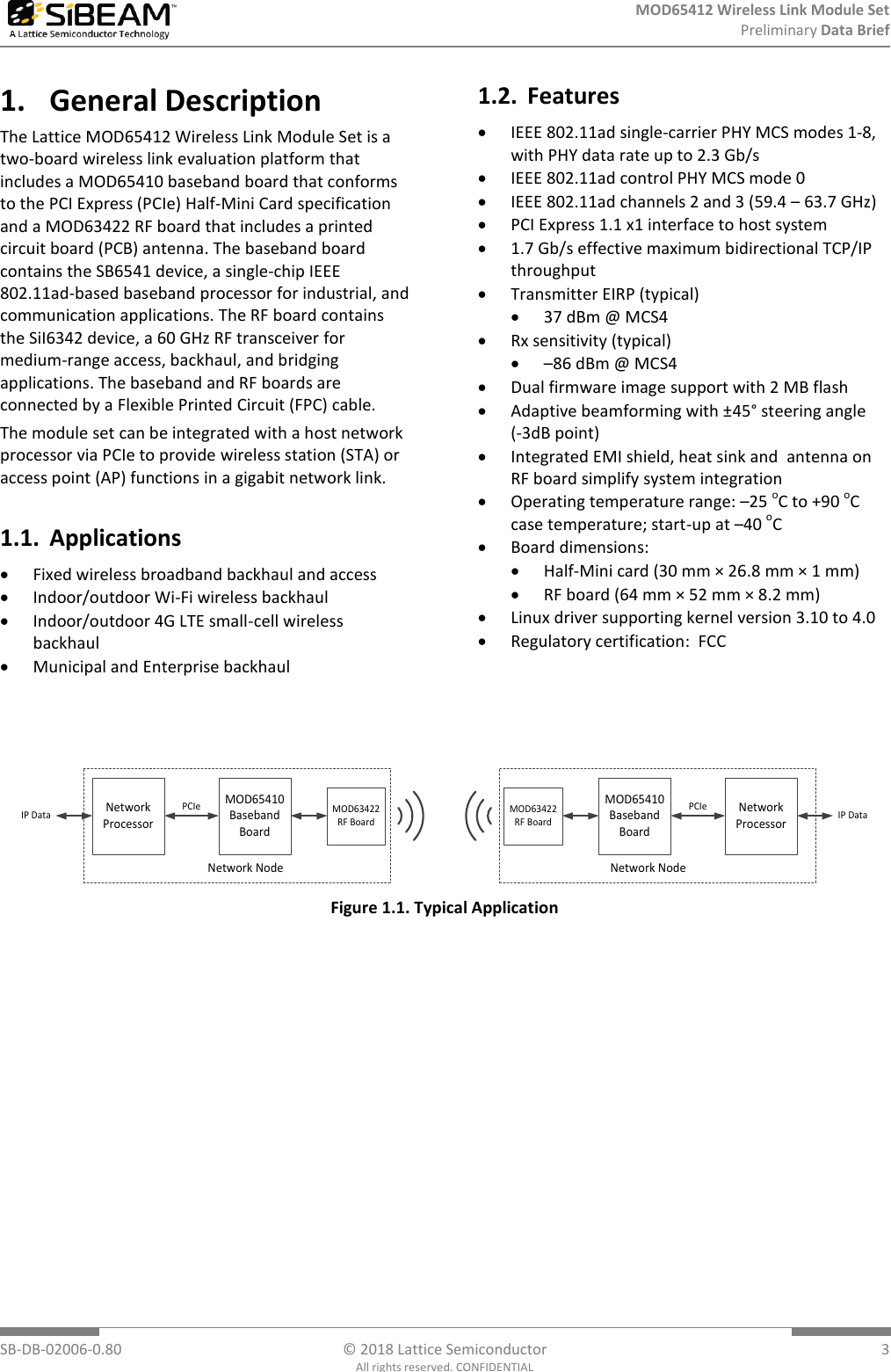 MOD65412 Wireless Link Module Set  Preliminary Data Brief     SB-DB-02006-0.80  © 2018 Lattice Semiconductor  3 All rights reserved. CONFIDENTIAL 1. General Description The Lattice MOD65412 Wireless Link Module Set is a two-board wireless link evaluation platform that includes a MOD65410 baseband board that conforms to the PCI Express (PCIe) Half-Mini Card specification and a MOD63422 RF board that includes a printed circuit board (PCB) antenna. The baseband board contains the SB6541 device, a single-chip IEEE 802.11ad-based baseband processor for industrial, and communication applications. The RF board contains the SiI6342 device, a 60 GHz RF transceiver for medium-range access, backhaul, and bridging applications. The baseband and RF boards are connected by a Flexible Printed Circuit (FPC) cable.  The module set can be integrated with a host network processor via PCIe to provide wireless station (STA) or access point (AP) functions in a gigabit network link. 1.1. Applications  Fixed wireless broadband backhaul and access  Indoor/outdoor Wi-Fi wireless backhaul  Indoor/outdoor 4G LTE small-cell wireless backhaul  Municipal and Enterprise backhaul 1.2. Features  IEEE 802.11ad single-carrier PHY MCS modes 1-8, with PHY data rate up to 2.3 Gb/s  IEEE 802.11ad control PHY MCS mode 0  IEEE 802.11ad channels 2 and 3 (59.4 – 63.7 GHz)  PCI Express 1.1 x1 interface to host system  1.7 Gb/s effective maximum bidirectional TCP/IP throughput  Transmitter EIRP (typical)  37 dBm @ MCS4  Rx sensitivity (typical)  –86 dBm @ MCS4  Dual firmware image support with 2 MB flash  Adaptive beamforming with ±45° steering angle    (-3dB point)  Integrated EMI shield, heat sink and  antenna on RF board simplify system integration  Operating temperature range: –25 oC to +90 oC case temperature; start-up at –40 oC  Board dimensions:   Half-Mini card (30 mm × 26.8 mm × 1 mm)  RF board (64 mm × 52 mm × 8.2 mm)  Linux driver supporting kernel version 3.10 to 4.0  Regulatory certification:  FCC   MOD65410 Baseband BoardNetworkProcessorMOD63422RF BoardPCIeNetwork NodeNetworkProcessorPCIeNetwork NodeIP DataIP DataMOD65410 Baseband BoardMOD63422RF Board Figure 1.1. Typical Application 