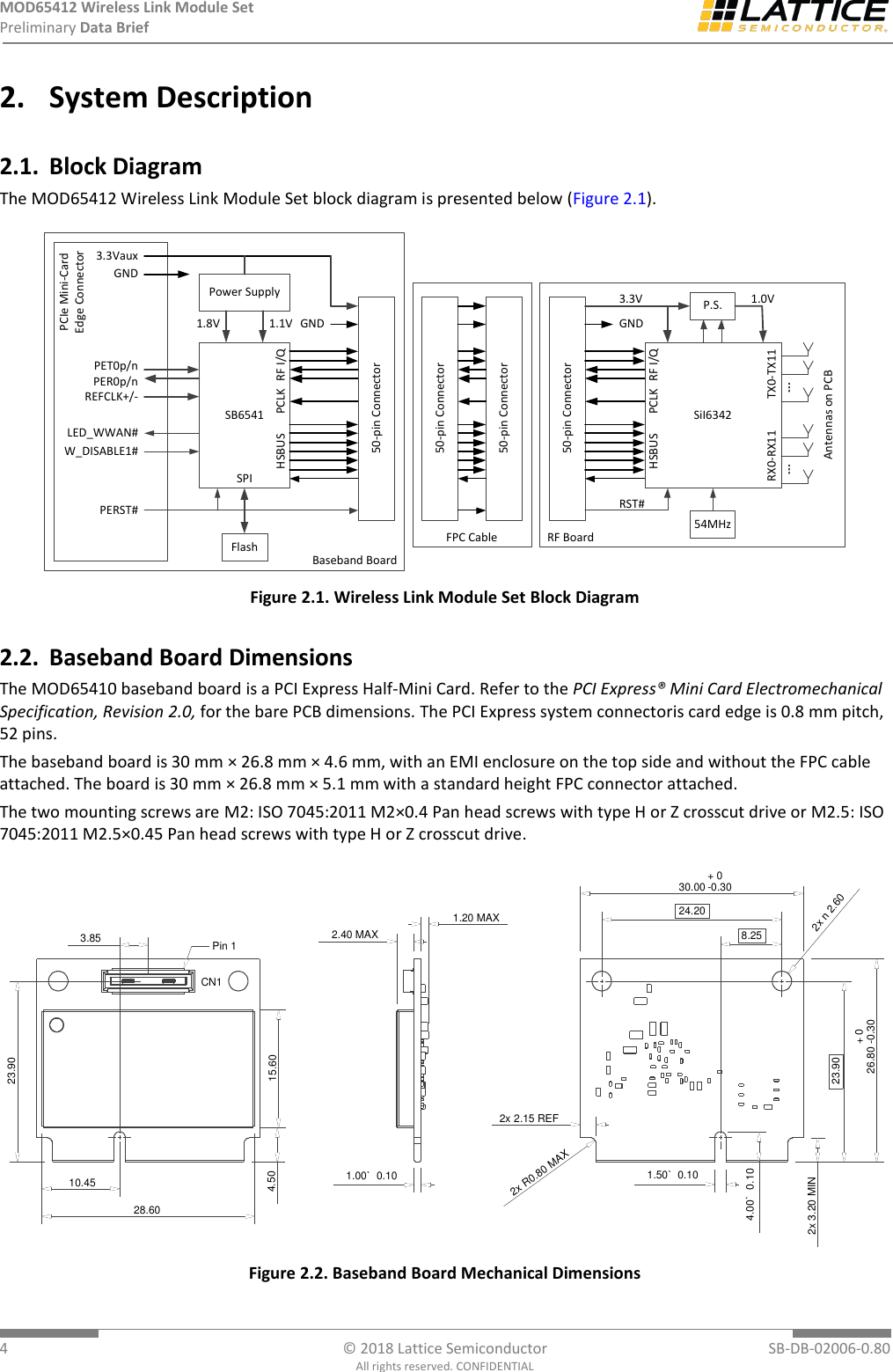 MOD65412 Wireless Link Module Set Preliminary Data Brief  4  © 2018 Lattice Semiconductor  SB-DB-02006-0.80 All rights reserved. CONFIDENTIAL 2. System Description 2.1. Block Diagram The MOD65412 Wireless Link Module Set block diagram is presented below (Figure 2.1). SB6541Power Supply50-pin Connector50-pin ConnectorSiI6342P.S.1.8V 1.1V1.0V3.3VauxPET0p/nPER0p/nREFCLK+/-W_DISABLE1#LED_WWAN#PERST#54MHzHSBUS RF I/QRF I/QHSBUS PCLKPCLK3.3VFlashSPIPCIe Mini-CardEdge ConnectorBaseband BoardRF Board50-pin Connector50-pin ConnectorGNDGNDGNDRST#FPC CableTX0-TX11RX0-RX11Antennas on PCB Figure 2.1. Wireless Link Module Set Block Diagram 2.2. Baseband Board Dimensions The MOD65410 baseband board is a PCI Express Half-Mini Card. Refer to the PCI Express® Mini Card Electromechanical Specification, Revision 2.0, for the bare PCB dimensions. The PCI Express system connectoris card edge is 0.8 mm pitch, 52 pins. The baseband board is 30 mm × 26.8 mm × 4.6 mm, with an EMI enclosure on the top side and without the FPC cable attached. The board is 30 mm × 26.8 mm × 5.1 mm with a standard height FPC connector attached.  The two mounting screws are M2: ISO 7045:2011 M2×0.4 Pan head screws with type H or Z crosscut drive or M2.5: ISO 7045:2011 M2.5×0.45 Pan head screws with type H or Z crosscut drive. 10.4528.6023.903.854.50 15.60CN1Pin 12.40 MAX1.00 0.10`1.20 MAX8.2524.2030.00 + 0-0.3026.80 + 0-0.302.152x REFR0.802xMAX3.202x MIN4.00 0.10`1.50 0.10`n2.602x23.90 Figure 2.2. Baseband Board Mechanical Dimensions 