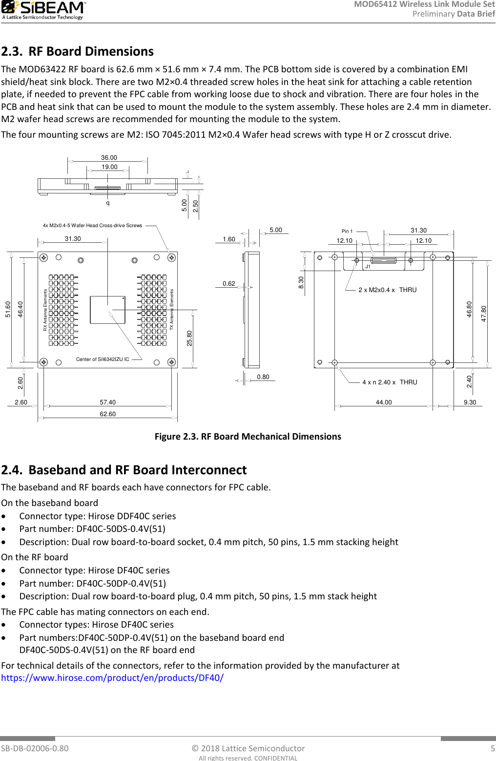 MOD65412 Wireless Link Module Set Preliminary Data Brief  SB-DB-02006-0.80  © 2018 Lattice Semiconductor  5 All rights reserved. CONFIDENTIAL 2.3. RF Board Dimensions The MOD63422 RF board is 62.6 mm × 51.6 mm × 7.4 mm. The PCB bottom side is covered by a combination EMI shield/heat sink block. There are two M2×0.4 threaded screw holes in the heat sink for attaching a cable retention plate, if needed to prevent the FPC cable from working loose due to shock and vibration. There are four holes in the PCB and heat sink that can be used to mount the module to the system assembly. These holes are 2.4 mm in diameter. M2 wafer head screws are recommended for mounting the module to the system. The four mounting screws are M2: ISO 7045:2011 M2×0.4 Wafer head screws with type H or Z crosscut drive. 51.6046.4062.6057.402.602.6025.8031.30RX Antenna ElementsTX Antenna Elements4x M2x0.4-5 Wafer Head Cross-drive ScrewsCenter of SiI6342IZU IC5.001.600.620.809.3044.002.40 46.8047.8031.3012.1012.108.304 x  2.40   THRUn x2 x M2x0.4   THRUxJ1Pin 12.505.0036.0019.00q Figure 2.3. RF Board Mechanical Dimensions 2.4. Baseband and RF Board Interconnect The baseband and RF boards each have connectors for FPC cable.  On the baseband board  Connector type: Hirose DDF40C series  Part number: DF40C-50DS-0.4V(51)  Description: Dual row board-to-board socket, 0.4 mm pitch, 50 pins, 1.5 mm stacking height On the RF board  Connector type: Hirose DF40C series  Part number: DF40C-50DP-0.4V(51)  Description: Dual row board-to-board plug, 0.4 mm pitch, 50 pins, 1.5 mm stack height The FPC cable has mating connectors on each end.  Connector types: Hirose DF40C series  Part numbers:DF40C-50DP-0.4V(51) on the baseband board end DF40C-50DS-0.4V(51) on the RF board end For technical details of the connectors, refer to the information provided by the manufacturer at https://www.hirose.com/product/en/products/DF40/  