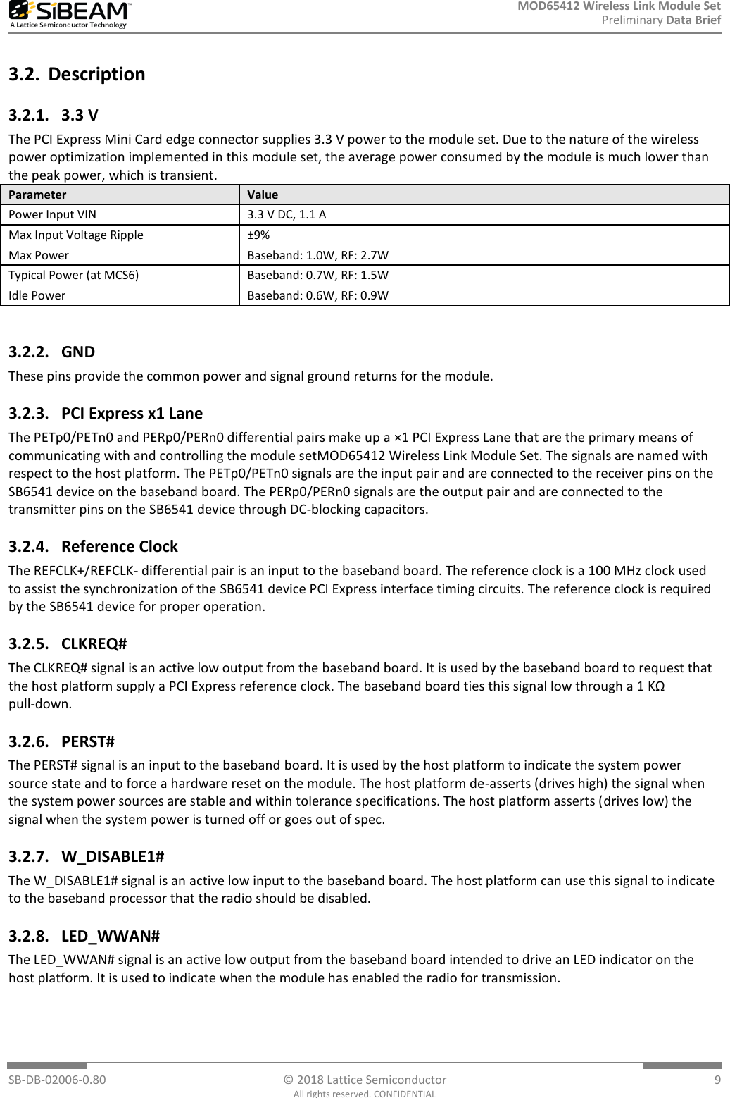 MOD65412 Wireless Link Module Set Preliminary Data Brief  SB-DB-02006-0.80  © 2018 Lattice Semiconductor  9 All rights reserved. CONFIDENTIAL 3.2. Description 3.2.1. 3.3 V The PCI Express Mini Card edge connector supplies 3.3 V power to the module set. Due to the nature of the wireless power optimization implemented in this module set, the average power consumed by the module is much lower than the peak power, which is transient. Parameter Value Power Input VIN 3.3 V DC, 1.1 A Max Input Voltage Ripple ±9% Max Power Baseband: 1.0W, RF: 2.7W Typical Power (at MCS6) Baseband: 0.7W, RF: 1.5W Idle Power Baseband: 0.6W, RF: 0.9W  3.2.2. GND These pins provide the common power and signal ground returns for the module. 3.2.3. PCI Express x1 Lane The PETp0/PETn0 and PERp0/PERn0 differential pairs make up a ×1 PCI Express Lane that are the primary means of communicating with and controlling the module setMOD65412 Wireless Link Module Set. The signals are named with respect to the host platform. The PETp0/PETn0 signals are the input pair and are connected to the receiver pins on the SB6541 device on the baseband board. The PERp0/PERn0 signals are the output pair and are connected to the transmitter pins on the SB6541 device through DC-blocking capacitors. 3.2.4. Reference Clock The REFCLK+/REFCLK- differential pair is an input to the baseband board. The reference clock is a 100 MHz clock used to assist the synchronization of the SB6541 device PCI Express interface timing circuits. The reference clock is required by the SB6541 device for proper operation. 3.2.5. CLKREQ# The CLKREQ# signal is an active low output from the baseband board. It is used by the baseband board to request that the host platform supply a PCI Express reference clock. The baseband board ties this signal low through a 1 KΩ pull-down. 3.2.6. PERST# The PERST# signal is an input to the baseband board. It is used by the host platform to indicate the system power source state and to force a hardware reset on the module. The host platform de-asserts (drives high) the signal when the system power sources are stable and within tolerance specifications. The host platform asserts (drives low) the signal when the system power is turned off or goes out of spec. 3.2.7. W_DISABLE1# The W_DISABLE1# signal is an active low input to the baseband board. The host platform can use this signal to indicate to the baseband processor that the radio should be disabled. 3.2.8. LED_WWAN# The LED_WWAN# signal is an active low output from the baseband board intended to drive an LED indicator on the host platform. It is used to indicate when the module has enabled the radio for transmission.   