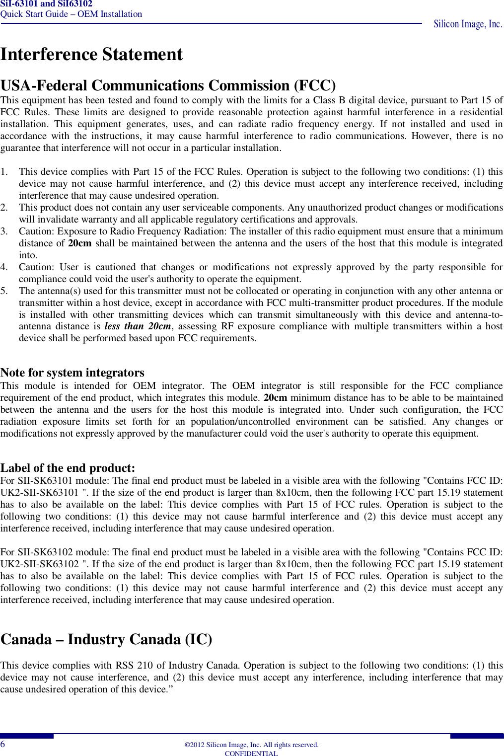 SiI-63101 and SiI63102 Quick Start Guide – OEM Installation  Silicon Image, Inc. 6  ©2012 Silicon Image, Inc. All rights reserved.   CONFIDENTIAL Interference Statement USA-Federal Communications Commission (FCC) This equipment has been tested and found to comply with the limits for a Class B digital device, pursuant to Part 15 of FCC  Rules.  These  limits  are  designed  to  provide  reasonable  protection  against  harmful  interference  in  a  residential installation.  This  equipment  generates,  uses,  and  can  radiate  radio  frequency  energy.  If  not  installed  and  used  in accordance  with  the  instructions,  it  may  cause  harmful  interference  to  radio  communications.  However,  there  is  no guarantee that interference will not occur in a particular installation.  1. This device complies with Part 15 of the FCC Rules. Operation is subject to the following two conditions: (1) this device  may  not cause harmful  interference,  and (2) this device must  accept any  interference received,  including interference that may cause undesired operation. 2. This product does not contain any user serviceable components. Any unauthorized product changes or modifications will invalidate warranty and all applicable regulatory certifications and approvals. 3. Caution: Exposure to Radio Frequency Radiation: The installer of this radio equipment must ensure that a minimum distance of 20cm shall be maintained between the antenna and the users of the host that this module is integrated into. 4. Caution:  User  is  cautioned  that  changes  or  modifications  not  expressly  approved  by  the  party  responsible  for compliance could void the user&apos;s authority to operate the equipment.  5. The antenna(s) used for this transmitter must not be collocated or operating in conjunction with any other antenna or transmitter within a host device, except in accordance with FCC multi-transmitter product procedures. If the module is  installed  with  other  transmitting  devices  which  can  transmit  simultaneously  with  this  device  and  antenna-to-antenna  distance is  less than 20cm, assessing  RF exposure  compliance with  multiple transmitters  within  a host device shall be performed based upon FCC requirements.  Note for system integrators This  module  is  intended  for  OEM  integrator.  The  OEM  integrator  is  still  responsible  for  the  FCC  compliance requirement of the end product, which integrates this module. 20cm minimum distance has to be able to be maintained between  the  antenna  and  the  users  for  the  host  this  module  is  integrated  into.  Under  such  configuration,  the  FCC radiation  exposure  limits  set  forth  for  an  population/uncontrolled  environment  can  be  satisfied.  Any  changes  or modifications not expressly approved by the manufacturer could void the user&apos;s authority to operate this equipment.  Label of the end product: For SII-SK63101 module: The final end product must be labeled in a visible area with the following &quot;Contains FCC ID: UK2-SII-SK63101 &quot;. If the size of the end product is larger than 8x10cm, then the following FCC part 15.19 statement has  to  also  be  available  on  the  label:  This  device  complies  with  Part  15  of  FCC  rules.  Operation  is  subject  to  the following  two  conditions:  (1)  this  device  may  not  cause  harmful  interference  and  (2)  this  device  must  accept  any interference received, including interference that may cause undesired operation.  For SII-SK63102 module: The final end product must be labeled in a visible area with the following &quot;Contains FCC ID: UK2-SII-SK63102 &quot;. If the size of the end product is larger than 8x10cm, then the following FCC part 15.19 statement has  to  also  be  available  on  the  label:  This  device  complies  with  Part  15  of  FCC  rules.  Operation  is  subject  to  the following  two  conditions:  (1)  this  device  may  not  cause  harmful  interference  and  (2)  this  device  must  accept  any interference received, including interference that may cause undesired operation.  Canada – Industry Canada (IC)  This device complies with RSS 210 of Industry Canada. Operation is subject to the following two conditions: (1) this device  may  not cause interference,  and  (2) this device  must  accept any  interference, including  interference that may cause undesired operation of this device.”  