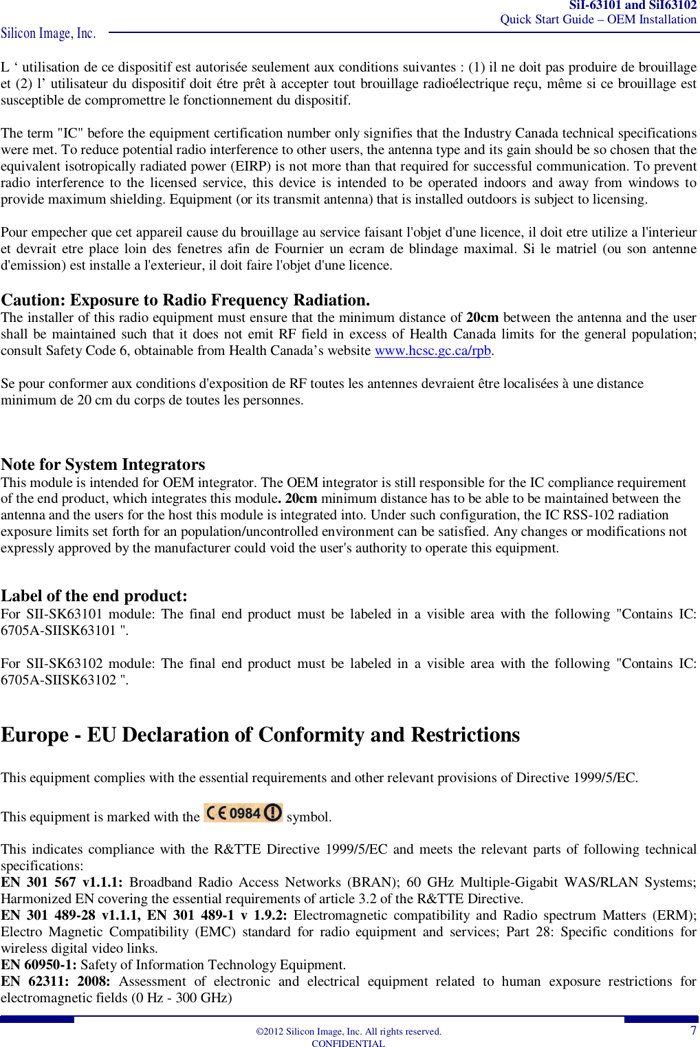 SiI-63101 and SiI63102 Quick Start Guide – OEM Installation Silicon Image, Inc.  ©2012 Silicon Image, Inc. All rights reserved.  7 CONFIDENTIAL L ‘ utilisation de ce dispositif est autorisée seulement aux conditions suivantes : (1) il ne doit pas produire de brouillage et (2) l’ utilisateur du dispositif doit étre prêt à accepter tout brouillage radioélectrique reçu, même si ce brouillage est susceptible de compromettre le fonctionnement du dispositif.  The term &quot;IC&quot; before the equipment certification number only signifies that the Industry Canada technical specifications were met. To reduce potential radio interference to other users, the antenna type and its gain should be so chosen that the equivalent isotropically radiated power (EIRP) is not more than that required for successful communication. To prevent radio interference to  the licensed service,  this device  is intended to be  operated  indoors  and away  from  windows  to provide maximum shielding. Equipment (or its transmit antenna) that is installed outdoors is subject to licensing.  Pour empecher que cet appareil cause du brouillage au service faisant l&apos;objet d&apos;une licence, il doit etre utilize a l&apos;interieur et devrait etre place loin  des fenetres afin  de Fournier  un ecram de blindage maximal. Si le matriel (ou son antenne d&apos;emission) est installe a l&apos;exterieur, il doit faire l&apos;objet d&apos;une licence.  Caution: Exposure to Radio Frequency Radiation. The installer of this radio equipment must ensure that the minimum distance of 20cm between the antenna and the user shall be maintained such that it does not emit RF field in excess of  Health Canada limits for the general population; consult Safety Code 6, obtainable from Health Canada’s website www.hcsc.gc.ca/rpb.  Se pour conformer aux conditions d&apos;exposition de RF toutes les antennes devraient être localisées à une distance minimum de 20 cm du corps de toutes les personnes.   Note for System Integrators This module is intended for OEM integrator. The OEM integrator is still responsible for the IC compliance requirement of the end product, which integrates this module. 20cm minimum distance has to be able to be maintained between the antenna and the users for the host this module is integrated into. Under such configuration, the IC RSS-102 radiation exposure limits set forth for an population/uncontrolled environment can be satisfied. Any changes or modifications not expressly approved by the manufacturer could void the user&apos;s authority to operate this equipment.  Label of the end product: For  SII-SK63101 module: The final  end product  must be  labeled in  a  visible  area  with  the following  &quot;Contains  IC: 6705A-SIISK63101 &quot;.   For  SII-SK63102 module: The final  end product  must be  labeled in  a  visible  area  with  the following  &quot;Contains  IC: 6705A-SIISK63102 &quot;.  Europe - EU Declaration of Conformity and Restrictions  This equipment complies with the essential requirements and other relevant provisions of Directive 1999/5/EC.  This equipment is marked with the   symbol.  This indicates compliance with the R&amp;TTE Directive 1999/5/EC and meets the relevant  parts of following technical specifications: EN  301  567  v1.1.1:  Broadband  Radio  Access  Networks  (BRAN);  60  GHz  Multiple-Gigabit  WAS/RLAN  Systems; Harmonized EN covering the essential requirements of article 3.2 of the R&amp;TTE Directive. EN  301  489-28  v1.1.1,  EN  301  489-1  v 1.9.2:  Electromagnetic  compatibility  and  Radio  spectrum  Matters  (ERM); Electro  Magnetic  Compatibility  (EMC)  standard  for  radio  equipment  and  services;  Part  28:  Specific  conditions  for wireless digital video links. EN 60950-1: Safety of Information Technology Equipment. EN  62311:  2008:  Assessment  of  electronic  and  electrical  equipment  related  to  human  exposure  restrictions  for electromagnetic fields (0 Hz - 300 GHz) 
