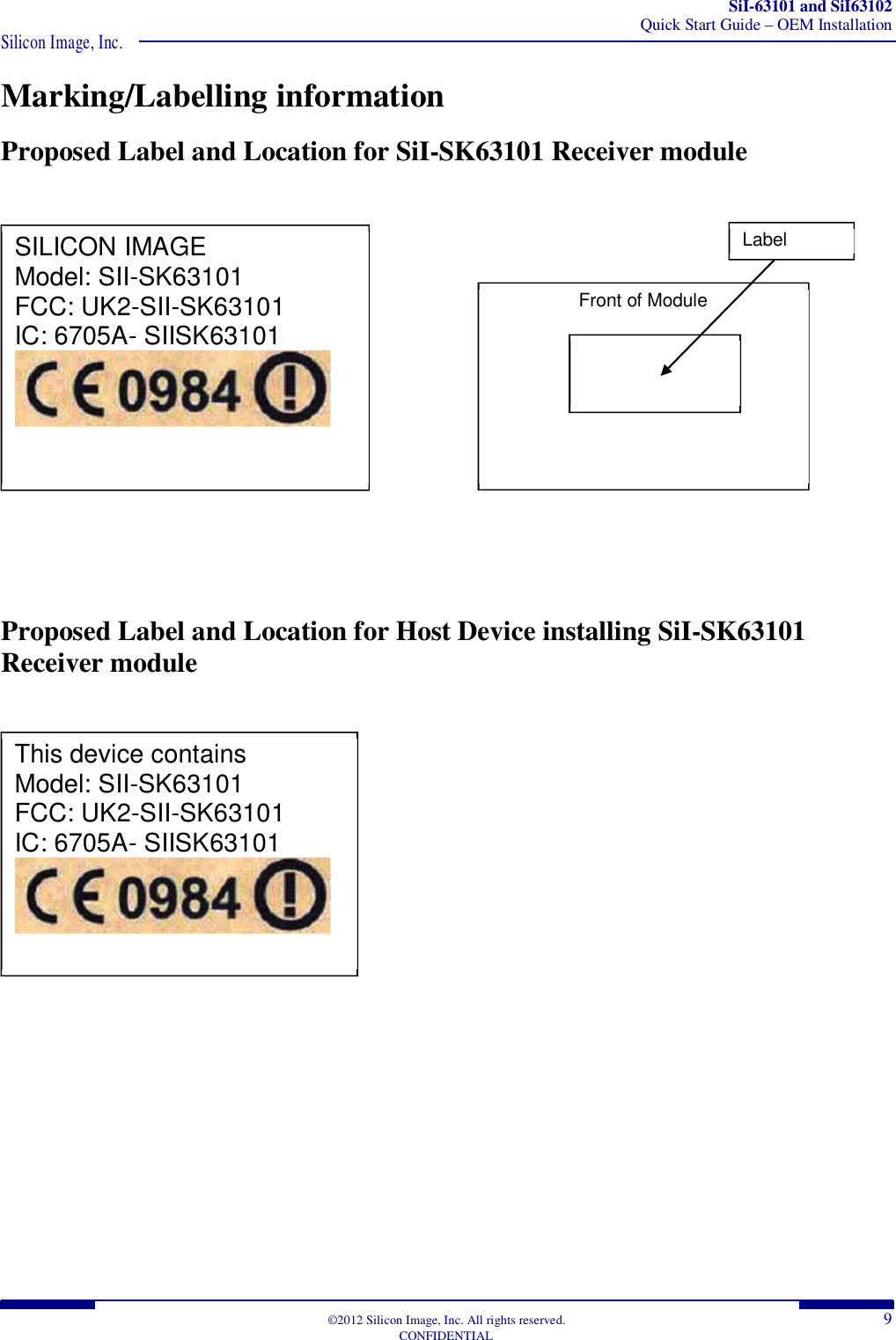 SiI-63101 and SiI63102 Quick Start Guide – OEM Installation Silicon Image, Inc.  ©2012 Silicon Image, Inc. All rights reserved.  9 CONFIDENTIAL Marking/Labelling information Proposed Label and Location for SiI-SK63101 Receiver module                           Proposed Label and Location for Host Device installing SiI-SK63101 Receiver module                      SILICON IMAGE Model: SII-SK63101 FCC: UK2-SII-SK63101 IC: 6705A- SIISK63101  Front of Module  Label Location  This device contains Model: SII-SK63101 FCC: UK2-SII-SK63101 IC: 6705A- SIISK63101  