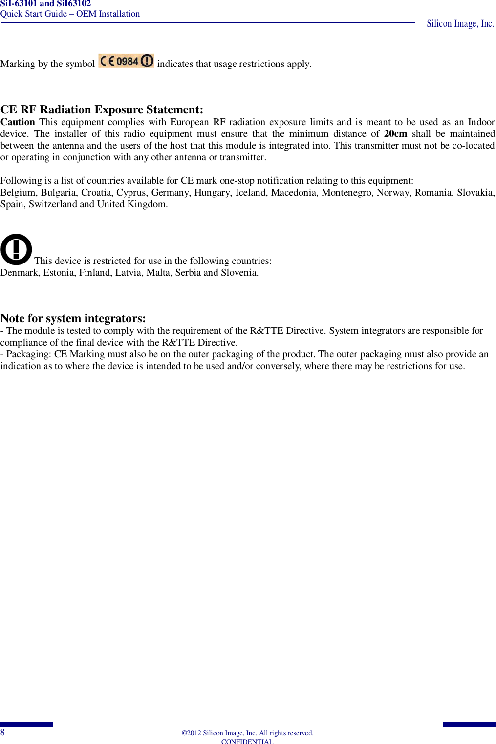 SiI-63101 and SiI63102 Quick Start Guide – OEM Installation  Silicon Image, Inc. 8  ©2012 Silicon Image, Inc. All rights reserved.   CONFIDENTIAL  Marking by the symbol   indicates that usage restrictions apply.   CE RF Radiation Exposure Statement: Caution This equipment complies with European RF radiation exposure limits and is meant to be used as an Indoor device.  The  installer  of  this  radio  equipment  must  ensure  that  the  minimum  distance  of  20cm  shall  be  maintained between the antenna and the users of the host that this module is integrated into. This transmitter must not be co-located or operating in conjunction with any other antenna or transmitter.  Following is a list of countries available for CE mark one-stop notification relating to this equipment: Belgium, Bulgaria, Croatia, Cyprus, Germany, Hungary, Iceland, Macedonia, Montenegro, Norway, Romania, Slovakia, Spain, Switzerland and United Kingdom.    This device is restricted for use in the following countries: Denmark, Estonia, Finland, Latvia, Malta, Serbia and Slovenia.   Note for system integrators: - The module is tested to comply with the requirement of the R&amp;TTE Directive. System integrators are responsible for compliance of the final device with the R&amp;TTE Directive. - Packaging: CE Marking must also be on the outer packaging of the product. The outer packaging must also provide an indication as to where the device is intended to be used and/or conversely, where there may be restrictions for use.      