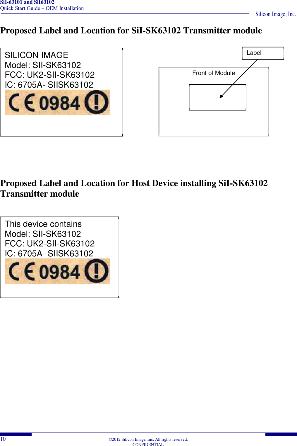 SiI-63101 and SiI63102 Quick Start Guide – OEM Installation  Silicon Image, Inc. 10  ©2012 Silicon Image, Inc. All rights reserved.   CONFIDENTIAL Proposed Label and Location for SiI-SK63102 Transmitter module                           Proposed Label and Location for Host Device installing SiI-SK63102 Transmitter module           SILICON IMAGE Model: SII-SK63102 FCC: UK2-SII-SK63102 IC: 6705A- SIISK63102  Front of Module  Label Location  This device contains Model: SII-SK63102 FCC: UK2-SII-SK63102 IC: 6705A- SIISK63102  